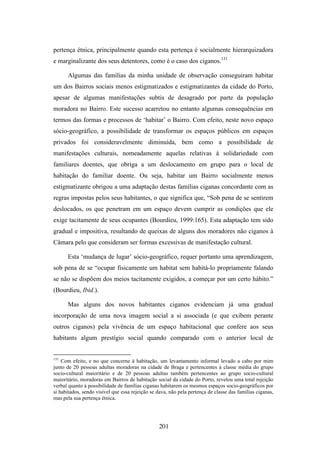 pertença étnica, principalmente quando esta pertença é socialmente hierarquizadora
e marginalizante dos seus detentores, como é o caso dos ciganos.131

      Algumas das famílias da minha unidade de observação conseguiram habitar
um dos Bairros sociais menos estigmatizados e estigmatizantes da cidade do Porto,
apesar de algumas manifestações subtis de desagrado por parte da população
moradora no Bairro. Este sucesso acarretou no entanto algumas consequências em
termos das formas e processos de ‘habitar’ o Bairro. Com efeito, neste novo espaço
sócio-geográfico, a possibilidade de transformar os espaços públicos em espaços
privados foi consideravelmente diminuída, bem como a possibilidade de
manifestações culturais, nomeadamente aquelas relativas à solidariedade com
familiares doentes, que obriga a um deslocamento em grupo para o local de
habitação do familiar doente. Ou seja, habitar um Bairro socialmente menos
estigmatizante obrigou a uma adaptação destas famílias ciganas concordante com as
regras impostas pelos seus habitantes, o que significa que, “Sob pena de se sentirem
deslocados, os que penetram em um espaço devem cumprir as condições que ele
exige tacitamente de seus ocupantes (Bourdieu, 1999:165). Esta adaptação tem sido
gradual e impositiva, resultando de queixas de alguns dos moradores não ciganos à
Câmara pelo que consideram ser formas excessivas de manifestação cultural.

      Esta ‘mudança de lugar’ sócio-geográfico, requer portanto uma aprendizagem,
sob pena de se “ocupar fisicamente um habitat sem habitá-lo propriamente falando
se não se dispõem dos meios tacitamente exigidos, a começar por um certo hábito.”
(Bourdieu, Ibid.).

      Mas alguns dos novos habitantes ciganos evidenciam já uma gradual
incorporação de uma nova imagem social a si associada (e que exibem perante
outros ciganos) pela vivência de um espaço habitacional que confere aos seus
habitants algum prestígio social quando comparado com o anterior local de


131
    Com efeito, e no que concerne à habitação, um levantamento informal levado a cabo por mim
junto de 20 pessoas adultas moradoras na cidade de Braga e pertencentes à classe média do grupo
socio-cultural maioritário e de 20 pessoas adultas também pertencentes ao grupo socio-cultural
maioritário, moradoras em Bairros de habitação social da cidade do Porto, revelou uma total rejeição
verbal quanto à possibilidade de famílias ciganas habitarem os mesmos espaços socio-geográficos por
si habitados, sendo visível que essa rejeição se dava, não pela pertença de classe das famílias ciganas,
mas pela sua pertença étnica.




                                                 201
 