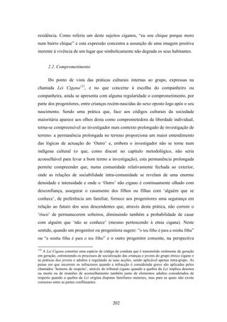 residência. Como referiu um deste sujeitos ciganos, “eu sou chique porque moro
num bairro chique” e esta expressão concentra a assunção de uma imagem positiva
inerente à vivência de um lugar que simbolicamente não degrada os seus habitantes.


      2.2. Comprometimento

      Do ponto de vista das práticas culturais internas ao grupo, expressas na
chamada Lei Cigana132, e no que concerne à escolha do companheiro ou
companheira, ainda se apresenta com alguma regularidade o comprometimento, por
parte dos progenitores, entre crianças recém-nascidas do sexo oposto logo após o seu
nascimento. Sendo uma prática que, face aos códigos culturais da sociedade
maioritária aparece aos olhos desta como comprometedora da liberdade individual,
torna-se compreensível ao investigador num contexto prolongado de investigação de
terreno: a permanência prolongada no terreno proporciona um maior entendimento
das lógicas de actuação do ‘Outro’ e, embora o investigador não se torne num
indígena cultural (o que, como discuti no capítulo metodológico, não seria
aconselhável para levar a bom termo a investigação), esta permanência prolongada
permite compreender que, numa comunidade relativamente fechada ao exterior,
onde as relações de sociabilidade intra-comunidade se revelam de uma enorme
densidade e intensidade e onde o ‘Outro’ não cigano é continuamente olhado com
desconfiança, assegurar o casamento dos filhos ou filhas com ‘alguém que se
conhece’, de preferência um familiar, fornece aos progenitores uma segurança em
relação ao futuro dos seus descendentes que, através desta prática, não correm o
‘risco’ de permanecerem solteiros, diminuindo também a probabilidade de casar
com alguém que ‘não se conhece’ (mesmo pertencendo à etnia cigana). Neste
sentido, quando um progenitor ou progenitora sugere: “o teu filho é para a minha filha”
ou “a minha filha é para o teu filho” e o outro progenitor consente, na perspectiva

132
   A Lei Cigana constitui uma espécie de código de conduta que é transmitido oralmente de geração
em geração, estruturando os processos de socialização das crianças e jovens do grupo étnico cigano e
as práticas dos jovens e adultos e regulando as suas acções, sendo aplicável apenas intra-grupo. As
penas em que incorrem os infractores quando a infracção é considerada grave são aplicadas pelos
chamados ‘homens de respeito’, através do tribunal cigano quando a quebra da Lei implica desonra
ou morte ou de reuniões de aconselhamento também junto de elementos adultos considerados de
respeito quando a quebra da Lei origina disputas familiares menores, mas para as quais não existe
consenso entre as partes conflituantes.




                                                202
 