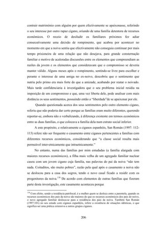contrair matrimónio com alguém por quem efectivamente se apaixonasse, referindo
o seu interesse por outro rapaz cigano, oriundo de uma família detentora de recursos
económicos.       O    receio    de    desiludir      os   familiares    próximos       fez    adiar
consecutivamente uma decisão de rompimento, que acabou por acontecer no
momento em que a noiva sentiu que efectivamente não conseguia continuar por mais
tempo prisioneira de uma relação que não desejava, para grande consternação
familiar e motivo de acaloradas discussões entre os elementos que compreendiam as
razões da jovem e os elementos que consideravam que o compromisso se deveria
manter válido. Alguns meses após o rompimento, sentindo-se livre para escolher e
perante o interesse de uma amiga no ex-noivo, descobriu que o sentimento que
nutria pelo primo era mais forte do que a amizade, acabando por reatar o noivado.
Mais tarde confidenciaria à investigadora que o seu problema inicial residia na
imposição de um compromisso e que, uma vez liberta dele, pode analisar com mais
distância os seus sentimentos, possuindo então a “liberdade”de se apaixonar por ele.
       Quando questionada acerca dos seus sentimentos pelo outro elemento cigano,
referiu que não poderia dar certo porque as famílias eram muito diferentes, querendo
reportar-se, embora não o verbalizando, à diferença existente em termos económicos
entre as duas famílias, o que colocava a família dela num estrato social inferior.
      A este propósito, e relativamente a ciganos espanhóis, San Román (1997: 112-
113) refere não ser frequente o casamento entre ciganos pertencentes a famílias com
diferentes recursos económicos, considerando que “a classe social resulta mais
permeável inter-etnicamente que intraetnicamente.”
      No entanto, numa das famílias por mim estudadas (a família alargada com
maiores recursos económicos), a filha mais velha de um agregado familiar nuclear
casou com um jovem cigano cuja família, nas palavras do pai da noiva “não tem
nada. Coitaditos, são muito pobres”, razão pela qual após o casamento a noiva não
se deslocou para a casa dos sogros, tendo o novo casal ficado a residir com os
progenitores da noiva.138 De acordo com elementos de outras famílias que fizeram
parte desta investigação, este casamento aconteceu porque

138
   Com efeito, sendo a residência patrilocal, é a mulher quem se desloca entre a parentela, quando os
recursos económicos dos pais da noiva são maiores do que os recursos económicos dos pais do noivo,
o novo agregado familiar desloca-se para a residência dos pais da noiva. Também San Román
(1997:101) no seu estudo com ciganos espanhóis, refere a existência de situações idênticas, o que
significa ser uma prática extensiva a outros grupos ciganos.



                                                206
 