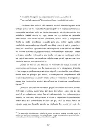 “a noiva é tão feia e gorda que ninguém a queria” (mulher cigana, 34 anos).
      “Parecem o belo e a monstra” (Jovem cigana, 15 anos. Notas do diário de bordo).

      O casamento entre famílias com diferentes recursos económicos parece assim
ter lugar quando um dos jovens não obedece aos padrões de beleza dos elementos da
comunidade, garantindo assim que os seus descendentes não permaneçam sem com
panheiro/a. Poderá também ter lugar, como tive oportunidade de presenciar
relativamente a uma mulher de outra comunidade, quando a noiva já ultrapassou o
‘limite de idade’ considerado adequado para uma mulher cigana contrair
matrimónio, aproximadamente até aos 20 anos, idade a partir da qual os progenitores
começam a manifestar alguns sinais de constrangimento pelos comentários velados
dos restantes elementos do grupo face ao não comprometimento da mulher. Também
neste caso, a mulher, pertencente a uma família com recursos económicos, acabou
por contrair matrimónio com um cigano mais jovem do que ela e pertencente a uma
família de menores recursos económicos.
      Quando um filho ou uma filha não foi prometido em criança e assume um
compromisso em jovem, no caso das raparigas, se o noivo não pertencer à família,
existe uma preocupação com a proximidade geográfica entre famílias no sentido de a
mulher poder ser protegida pela família, existindo pressões (frequentemente bem
sucedidas) da família da noiva sobre esta no sentido do rompimento do compromisso
quando esse compromisso acontece com alguém que se encontra geograficamente
distante.139
      Quando os noivos vivem em espaços geográficos distintos e distantes, é norma
deslocarem-se durante algum tempo para junto dos futuros sogros para que seja
possível um conhecimento mútuo. Essa vivência esporádica com os futuros sogros
acontece em simultâneo para evitar que os noivos se encontrem sob o mesmo tecto,
embora tenha tido conhecimento de casos em que, sendo os noivos primos em
primeiro grau e/ou havendo garantia de vigilância dos noivos por parte dos



139
   Este aspecto foi visível durante o trabalho de campo: uma jovem, tendo-se prometido através de
um tio com um jovem residente em Lisboa, acabou por romper o compromisso devido às fortes e
continuadas pressões nesse sentido por parte da família alargada.




                                              207
 