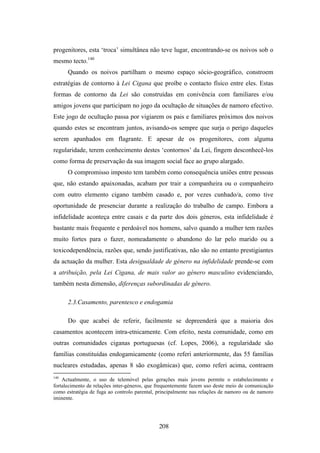 progenitores, esta ‘troca’ simultânea não teve lugar, encontrando-se os noivos sob o
mesmo tecto.140
      Quando os noivos partilham o mesmo espaço sócio-geográfico, constroem
estratégias de contorno à Lei Cigana que proíbe o contacto físico entre eles. Estas
formas de contorno da Lei são construídas em conivência com familiares e/ou
amigos jovens que participam no jogo da ocultação de situações de namoro efectivo.
Este jogo de ocultação passa por vigiarem os pais e familiares próximos dos noivos
quando estes se encontram juntos, avisando-os sempre que surja o perigo daqueles
serem apanhados em flagrante. E apesar de os progenitores, com alguma
regularidade, terem conhecimento destes ‘contornos’ da Lei, fingem desconhecê-los
como forma de preservação da sua imagem social face ao grupo alargado.
      O compromisso imposto tem também como consequência uniões entre pessoas
que, não estando apaixonadas, acabam por trair a companheira ou o companheiro
com outro elemento cigano também casado e, por vezes cunhado/a, como tive
oportunidade de presenciar durante a realização do trabalho de campo. Embora a
infidelidade aconteça entre casais e da parte dos dois géneros, esta infidelidade é
bastante mais frequente e perdoável nos homens, salvo quando a mulher tem razões
muito fortes para o fazer, nomeadamente o abandono do lar pelo marido ou a
toxicodependência, razões que, sendo justificativas, não são no entanto prestigiantes
da actuação da mulher. Esta desigualdade de género na infidelidade prende-se com
a atribuição, pela Lei Cigana, de mais valor ao género masculino evidenciando,
também nesta dimensão, diferenças subordinadas de género.

      2.3.Casamento, parentesco e endogamia

      Do que acabei de referir, facilmente se depreenderá que a maioria dos
casamentos acontecem intra-etnicamente. Com efeito, nesta comunidade, como em
outras comunidades ciganas portuguesas (cf. Lopes, 2006), a regularidade são
famílias constituídas endogamicamente (como referi anteriormente, das 55 famílias
nucleares estudadas, apenas 8 são exogâmicas) que, como referi acima, contraem
140
    Actualmente, o uso de telemóvel pelas gerações mais jovens permite o estabelecimento e
fortalecimento de relações inter-géneros, que frequentemente fazem uso deste meio de comunicação
como estratégia de fuga ao controlo parental, principalmente nas relações de namoro ou de namoro
iminente.




                                              208
 
