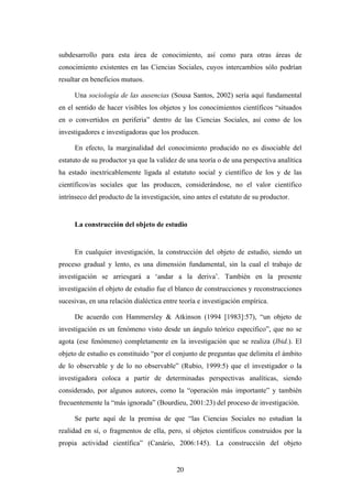 subdesarrollo para esta área de conocimiento, así como para otras áreas de
conocimiento existentes en las Ciencias Sociales, cuyos intercambios sólo podrían
resultar en beneficios mutuos.

     Una sociología de las ausencias (Sousa Santos, 2002) sería aquí fundamental
en el sentido de hacer visibles los objetos y los conocimientos científicos “situados
en o convertidos en periferia” dentro de las Ciencias Sociales, así como de los
investigadores e investigadoras que los producen.

     En efecto, la marginalidad del conocimiento producido no es disociable del
estatuto de su productor ya que la validez de una teoría o de una perspectiva analítica
ha estado inextricablemente ligada al estatuto social y científico de los y de las
científicos/as sociales que las producen, considerándose, no el valor científico
intrínseco del producto de la investigación, sino antes el estatuto de su productor.


     La construcción del objeto de estudio


     En cualquier investigación, la construcción del objeto de estudio, siendo un
proceso gradual y lento, es una dimensión fundamental, sin la cual el trabajo de
investigación se arriesgará a ‘andar a la deriva’. También en la presente
investigación el objeto de estudio fue el blanco de construcciones y reconstrucciones
sucesivas, en una relación dialéctica entre teoría e investigación empírica.

     De acuerdo con Hammersley & Atkinson (1994 [1983]:57), “un objeto de
investigación es un fenómeno visto desde un ángulo teórico específico”, que no se
agota (ese fenómeno) completamente en la investigación que se realiza (Ibid.). El
objeto de estudio es constituido “por el conjunto de preguntas que delimita el ámbito
de lo observable y de lo no observable” (Rubio, 1999:5) que el investigador o la
investigadora coloca a partir de determinadas perspectivas analíticas, siendo
considerado, por algunos autores, como la “operación más importante” y también
frecuentemente la “más ignorada” (Bourdieu, 2001:23) del proceso de investigación.

     Se parte aquí de la premisa de que “las Ciencias Sociales no estudian la
realidad en sí, o fragmentos de ella, pero, sí objetos científicos construidos por la
propia actividad científica” (Canário, 2006:145). La construcción del objeto


                                          20
 