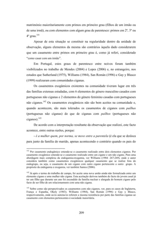 matrimónio maioritariamente com primos em primeiro grau (filhos de um irmão ou
de uma irmã), ou com elementos com algum grau de parentesco: primos em 2º, 3º ou
4º grau.141
      Apesar de esta situação se constituir na regularidade dentro da unidade de
observação, alguns elementos da mesma são contrários àquela dado considerarem
que um casamento entre primos em primeiro grau é, como já referi, considerado
“como casar com um irmão”.
      Em Portugal, estes graus de parentesco entre noivos foram também
visibilizados no trabalho de Mendes (2004) e Lopes (2006) e, no estrangeiro, nos
estudos que Sutherland (1975), Williams (1984), San Román (1996) e Gay y Blasco
(1999) realizaram com comunidades ciganas.
      Os casamentos exogâmicos existentes na comunidade tiveram lugar em três
das famílias extensas estudadas, com 6 elementos do género masculino casados com
portuguesas não ciganas e 2 elementos do género feminino casadas com portugueses
não ciganos.142 Os casamentos exogâmicos não são bem aceites na comunidade e,
quando acontecem, são mais tolerados os casamentos de ciganos com paílhas
(portuguesas não ciganas) do que de ciganas com paílhos (portugueses não
ciganos).143
      De acordo com a interpretação resultante da observação que realizei, este facto
acontece, entre outras razões, porque:
      - é a mulher quem, por norma, se move entre a parentela (é ela que se desloca
para junto da família do marido, apenas acontecendo o contrário quando os pais do

141
   Por casamento endogâmico entende-se o casamento realizado entre dois elementos ciganos. Por
casamento exogâmico entende-se o casamento realizado entre um cigano e um não cigano. Para uma
abordagem mais complexa da endogamia-exogamia, ver Williams (1984: 267-269), onde o autor
considera também como casamentos exogâmicos qualquer casamento que se realize fora do
endogrupo, ou seja, o casamento de um cigano com outro cigano pertencente a outro grupo. A
propósito da endogamia e exogamia, ver também Santos (2006).
142
    Já após o termo do trabalho de campo, foi aceite uma nova união ainda não formalizada entre um
elemento cigano e uma mulher não cigana. Esta aceitação derivou também do facto do jovem casal já
ter um filho que durante um ano foi escondido da família nuclear e alargada do homem cigano pelo
facto de ser filho de um relacionamneto com uma não cigana.
143
   Sobre como são perspectivados os casamentos com não ciganos, ver, para os casos de Inglaterra,
França e Espanha, Okely (1983); Williams (1984), San Román (1996) e Gay y Blasco,
respectivamente, onde as/os autoras/es referem a mesma resistência por parte das famílias ciganas ao
casamento com elementos pertencentes à sociedade maioritária.




                                                209
 