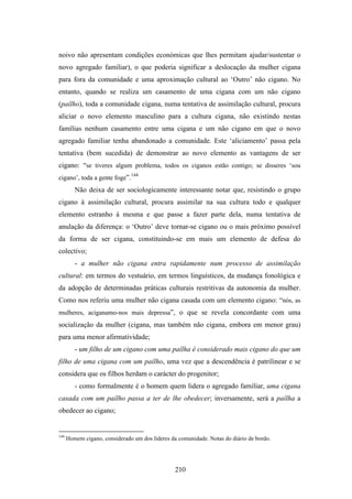 noivo não apresentam condições económicas que lhes permitam ajudar/sustentar o
novo agregado familiar), o que poderia significar a deslocação da mulher cigana
para fora da comunidade e uma aproximação cultural ao ‘Outro’ não cigano. No
entanto, quando se realiza um casamento de uma cigana com um não cigano
(paílho), toda a comunidade cigana, numa tentativa de assimilação cultural, procura
aliciar o novo elemento masculino para a cultura cigana, não existindo nestas
famílias nenhum casamento entre uma cigana e um não cigano em que o novo
agregado familiar tenha abandonado a comunidade. Este ‘aliciamento’ passa pela
tentativa (bem sucedida) de demonstrar ao novo elemento as vantagens de ser
cigano: “se tiveres algum problema, todos os ciganos estão contigo; se disseres ‘sou
                               144
cigano’, toda a gente foge”.
         Não deixa de ser sociologicamente interessante notar que, resistindo o grupo
cigano à assimilação cultural, procura assimilar na sua cultura todo e qualquer
elemento estranho à mesma e que passe a fazer parte dela, numa tentativa de
anulação da diferença: o ‘Outro’ deve tornar-se cigano ou o mais próximo possível
da forma de ser cigana, constituindo-se em mais um elemento de defesa do
colectivo;
         - a mulher não cigana entra rapidamente num processo de assimilação
cultural: em termos do vestuário, em termos linguísticos, da mudança fonológica e
da adopção de determinadas práticas culturais restritivas da autonomia da mulher.
Como nos referiu uma mulher não cigana casada com um elemento cigano: “nós, as
mulheres, aciganamo-nos mais depressa”, o que se revela concordante com uma
socialização da mulher (cigana, mas também não cigana, embora em menor grau)
para uma menor afirmatividade;
         - um filho de um cigano com uma paílha é considerado mais cigano do que um
filho de uma cigana com um paílho, uma vez que a descendência é patrilinear e se
considera que os filhos herdam o carácter do progenitor;
         - como formalmente é o homem quem lidera o agregado familiar, uma cigana
casada com um paílho passa a ter de lhe obedecer; inversamente, será a paílha a
obedecer ao cigano;


144
      Homem cigano, considerado um dos líderes da comunidade. Notas do diário de bordo.




                                                 210
 