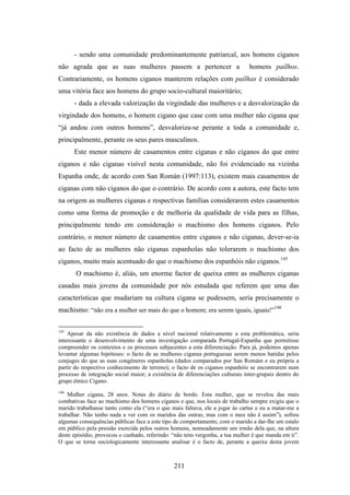 - sendo uma comunidade predominantemente patriarcal, aos homens ciganos
não agrada que as suas mulheres passem a pertencer a                            homens paílhos.
Contrariamente, os homens ciganos manterem relações com paílhas é considerado
uma vitória face aos homens do grupo socio-cultural maioritário;
      - dada a elevada valorização da virgindade das mulheres e a desvalorização da
virgindade dos homens, o homem cigano que case com uma mulher não cigana que
“já andou com outros homens”, desvaloriza-se perante a toda a comunidade e,
principalmente, perante os seus pares masculinos.
      Este menor número de casamentos entre ciganas e não ciganos do que entre
ciganos e não ciganas visível nesta comunidade, não foi evidenciado na vizinha
Espanha onde, de acordo com San Román (1997:113), existem mais casamentos de
ciganas com não ciganos do que o contrário. De acordo com a autora, este facto tem
na origem as mulheres ciganas e respectivas famílias considerarem estes casamentos
como uma forma de promoção e de melhoria da qualidade de vida para as filhas,
principalmente tendo em consideração o machismo dos homens ciganos. Pelo
contrário, o menor número de casamentos entre ciganos e não ciganas, dever-se-ia
ao facto de as mulheres não ciganas espanholas não tolerarem o machismo dos
ciganos, muito mais acentuado do que o machismo dos espanhóis não ciganos.145
       O machismo é, aliás, um enorme factor de queixa entre as mulheres ciganas
casadas mais jovens da comunidade por nós estudada que referem que uma das
características que mudariam na cultura cigana se pudessem, seria precisamente o
machismo: “não era a mulher ser mais do que o homem; era serem iguais, iguais!”146

145
    Apesar da não existência de dados a nível nacional relativamente a esta problemática, seria
interessante o desenvolvimento de uma investigação comparada Portugal-Espanha que permitisse
compreender os contextos e os processos subjacentes a esta diferenciação. Para já, podemos apenas
levantar algumas hipóteses: o facto de as mulheres ciganas portuguesas serem menos batidas pelos
conjuges do que as suas congéneres espanholas (dados comparados por San Romám e eu própria a
partir do respectivo conhecimento de terreno); o facto de os ciganos espanhóis se encontrarem num
processo de integração social maior; a existência de diferenciações culturais inter-grupais dentro do
grupo étnico Cigano.
146
    Mulher cigana, 28 anos. Notas do diário de bordo. Esta mulher, que se revelou das mais
combativas face ao machismo dos homens ciganos e que, nos locais de trabalho sempre exigiu que o
marido trabalhasse tanto como ela (“era o que mais faltava, ele a jogar às cartas e eu a matar-me a
trabalhar. Não tenho nada a ver com os maridos das outras, mas com o meu não é assim”), sofreu
algumas consequências públicas face a este tipo de comportamento, com o marido a dar-lhe um estalo
em público pela pressão exercida pelos outros homens, nomeadamente um irmão dela que, na altura
deste episódio, provocou o cunhado, referindo: “não tens vergonha, a tua mulher é que manda em ti”.
O que se torna sociologicamente interessante analisar é o facto de, perante a queixa desta jovem



                                                211
 