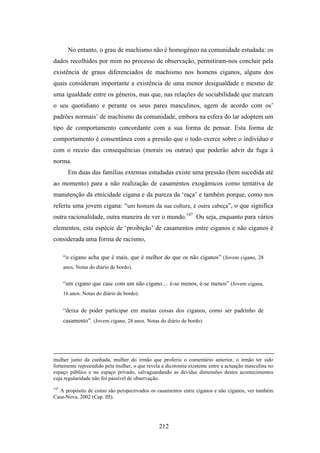 No entanto, o grau de machismo não é homogéneo na comunidade estudada: os
dados recolhidos por mim no processo de observação, permitiram-nos concluir pela
existência de graus diferenciados de machismo nos homens ciganos, alguns dos
quais consideram importante a existência de uma menor desigualdade e mesmo de
uma igualdade entre os géneros, mas que, nas relações de sociabilidade que marcam
o seu quotidiano e perante os seus pares masculinos, agem de acordo com os’
padrões normais’ de machismo da comunidade, embora na esfera do lar adoptem um
tipo de comportamento concordante com a sua forma de pensar. Esta forma de
comportamento é consentânea com a pressão que o todo exerce sobre o indivíduo e
com o receio das consequências (morais ou outras) que poderão advir da fuga à
norma.
        Em duas das famílias extensas estudadas existe uma pressão (bem sucedida até
ao momento) para a não realização de casamentos exogâmicos como tentativa de
manutenção da etnicidade cigana e da pureza da ‘raça’ e também porque, como nos
referiu uma jovem cigana: “um homem da sua cultura, é outra cabeça”, o que significa
outra racionalidade, outra maneira de ver o mundo.147 Ou seja, enquanto para vários
elementos, esta espécie de ‘proibição’ de casamentos entre ciganos e não ciganos é
considerada uma forma de racismo,

      “o cigano acha que é mais, que é melhor do que os não ciganos” (Jovem cigano, 28
      anos. Notas do diário de bordo).


      “um cigano que case com um não cigano… é-se menos, é-se menos” (Jovem cigana,
      16 anos. Notas do diário de bordo).


      “deixa de poder participar em muitas coisas dos ciganos, como ser padrinho de
      casamento”. (Jovem cigano, 28 anos. Notas do diário de bordo)




mulher junto da cunhada, mulher do irmão que proferiu o comentário anterior, o irmão ter sido
fortemente repreendido pela mulher, o que revela a dicotomia existente entre a actuação masculina no
espaço público e no espaço privado, salvaguardando as devidas dimensões destes acontecimentos
cuja regularidade não foi passível de observação.
147
  A propósito de como são perspectivados os casamentos entre ciganos e não ciganos, ver também
Casa-Nova, 2002 (Cap. III).




                                                212
 