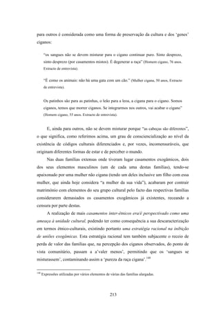 para outros é considerada como uma forma de preservação da cultura e dos ‘genes’
ciganos:

       “os sangues não se devem misturar para o cigano continuar puro. Sinto desprezo,
       sinto desprezo (por casamentos mistos). É degenerar a raça” (Homem cigano, 76 anos.
       Extracto de entrevista).


       “É como os animais: não há uma gata com um cão.” (Mulher cigana, 50 anos, Extracto
       de entrevista).


       Os patinhos são para as patinhas, o leão para a leoa, a cigana para o cigano. Somos
       ciganos, temos que morrer ciganos. Se integrarmos nos outros, vai acabar o cigano”
       (Homem cigano, 55 anos. Extracto de entrevista).


         E, ainda para outros, não se devem misturar porque “as cabeças são diferentes”,
o que significa, como referimos acima, um grau de consciencialização ao nível da
existência de códigos culturais diferenciados e, por vezes, incomensuráveis, que
originam diferentes formas de estar e de perceber o mundo.
         Nas duas famílias extensas onde tiveram lugar casamentos exogâmicos, dois
dos seus elementos masculinos (um de cada uma destas famílias), tendo-se
apaixonado por uma mulher não cigana (tendo um deles inclusive um filho com essa
mulher, que ainda hoje considera “a mulher da sua vida”), acabaram por contrair
matrimónio com elementos do seu grupo cultural pelo facto das respectivas famílias
considerarem demasiados os casamentos exogâmicos já existentes, receando a
censura por parte destas.
         A realização de mais casamentos inter-étnicos era/é perspectivado como uma
ameaça à unidade cultural, podendo ter como consequência a sua descaracterização
em termos étnico-culturais, existindo portanto uma estratégia racional na inibição
de uniões exogâmicas. Esta estratégia racional tem também subjacente o receio de
perda de valor das famílias que, na percepção dos ciganos observados, do ponto de
vista comunitário, passam a a’valer menos’, permitindo que os ‘sangues se
misturassem’, contaminando assim a ‘pureza da raça cigana’.148

148
      Expressões utilizadas por vários elementos de várias das famílias alargadas.




                                                    213
 