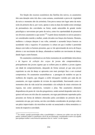Em função dos recursos económicos das famílias dos noivos, os casamentos
têm uma duração entre três dias a uma semana, constituindo a prova de virgindade
da noiva o momento alto da cerimónia. Esta prova nunca tem lugar antes da meia-
noite do primeiro dia (e, por vezes, apenas à uma ou duas da manhã como estratégia
de permanência dos convidados na festa), sendo antecedida de grande tensão
psicológica e nervosismo por parte da noiva, como tive oportunidade de presenciar
nos diversos casamentos a que assisti.149 A partir desse momento os noivos passam a
ser considerados marido e mulher, sendo elevados nos braços dos homens. Homens,
mulheres e crianças dançam à sua volta, cantando e acenando lenços brancos ou
acendendo velas e isqueiros. O casamento é a altura em que à mulher é permitido
dançar com todos os homens presentes, que se vão aproximando da noiva de braços
abertos e em movimento de dança, afastando-se também em movimento de dança,
dando lugar a outro homem.
      Os casamentos constituem-se em fortes momentos de sociabilidade intra-étnica
e de lugares de exibição dos corpos de jovens não comprometidos/as,
principalmente das jovens ciganas que se exibem para os adultos e jovens ciganos
em idade de comprometimento, dançando de forma sensual, já que uma jovem
experiente na arte da dança se apresenta com mais prestígio face a um eventual
compromisso. Os casamentos assemelham-se a passagens de modelos no que às
mulheres diz respeito, que chegam a exibir três/quatro vestidos por cada dia do
casamento, em regra copiados de revistas da especialidade, funcionando como os
momentos altos da vida social da comunidade e de exibição de sinais exteriores de
riqueza, tais como automóveis, vestuário e jóias. São casamentos altamente
dispendiosos do ponto de vista dos progenitores, sendo normal despender entre dez e
quinze mil euros em três dias de casamento, em regra parcialmente suportados pelos
presentes em forma de dinheiro oferecidos pelos convidados no primeiro dia do
casamento em que, por norma, um dos convidados considerados de prestígio sobe a
um palco improvisado e de microfone na mão vai anunciando a oferta monetária e o
nome do respectivo convidado.


149
   No entanto, quando questionadas sobre a possibilidade e o interesse em acabar com este tipo de
prática, nenhuma mulher se manifestou a favor da sua eliminação, considerando-a motivo de orgulho
para qualquer mulher e uma forma de supremacia face às ‘outras’: as não ciganas.




                                              214
 