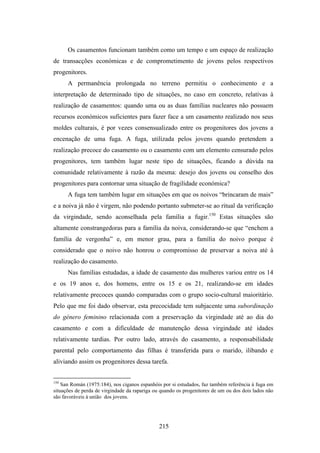 Os casamentos funcionam também como um tempo e um espaço de realização
de transacções económicas e de comprometimento de jovens pelos respectivos
progenitores.
      A permanência prolongada no terreno permitiu o conhecimento e a
interpretação de determinado tipo de situações, no caso em concreto, relativas à
realização de casamentos: quando uma ou as duas famílias nucleares não possuem
recursos económicos suficientes para fazer face a um casamento realizado nos seus
moldes culturais, é por vezes consensualizado entre os progenitores dos jovens a
encenação de uma fuga. A fuga, utilizada pelos jovens quando pretendem a
realização precoce do casamento ou o casamento com um elemento censurado pelos
progenitores, tem também lugar neste tipo de situações, ficando a dúvida na
comunidade relativamente à razão da mesma: desejo dos jovens ou conselho dos
progenitores para contornar uma situação de fragilidade económica?
      A fuga tem também lugar em situações em que os noivos “brincaram de mais”
e a noiva já não é virgem, não podendo portanto submeter-se ao ritual da verificação
da virgindade, sendo aconselhada pela família a fugir.150 Estas situações são
altamente constrangedoras para a família da noiva, considerando-se que “enchem a
família de vergonha” e, em menor grau, para a família do noivo porque é
considerado que o noivo não honrou o compromisso de preservar a noiva até à
realização do casamento.
      Nas famílias estudadas, a idade de casamento das mulheres variou entre os 14
e os 19 anos e, dos homens, entre os 15 e os 21, realizando-se em idades
relativamente precoces quando comparadas com o grupo socio-cultural maioritário.
Pelo que me foi dado observar, esta precocidade tem subjacente uma subordinação
do género feminino relacionada com a preservação da virgindade até ao dia do
casamento e com a dificuldade de manutenção dessa virgindade até idades
relativamente tardias. Por outro lado, através do casamento, a responsabilidade
parental pelo comportamento das filhas é transferida para o marido, ilibando e
aliviando assim os progenitores dessa tarefa.


150
    San Román (1975:184), nos ciganos espanhóis por si estudados, faz também referência à fuga em
situações de perda de virgindade da rapariga ou quando os progenitores de um ou dos dois lados não
são favoráveis à união dos jovens.




                                               215
 