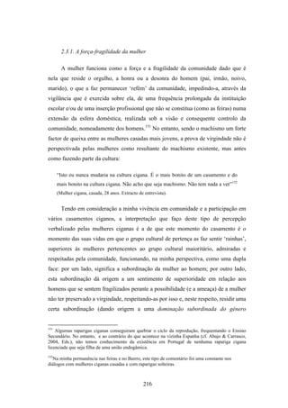 2.3.1. A força-fragilidade da mulher

        A mulher funciona como a força e a fragilidade da comunidade dado que é
nela que reside o orgulho, a honra ou a desonra do homem (pai, irmão, noivo,
marido), o que a faz permanecer ‘refém’ da comunidade, impedindo-a, através da
vigilância que é exercida sobre ela, de uma frequência prolongada da instituição
escolar e/ou de uma inserção profissional que não se constitua (como as feiras) numa
extensão da esfera doméstica, realizada sob a visão e consequente controlo da
comunidade, nomeadamente dos homens.151 No entanto, sendo o machismo um forte
factor de queixa entre as mulheres casadas mais jovens, a prova de virgindade não é
perspectivada pelas mulheres como resultante do machismo existente, mas antes
como fazendo parte da cultura:

      “Isto eu nunca mudaria na cultura cigana. É o mais bonito de um casamento e do
      mais bonito na cultura cigana. Não acho que seja machismo. Não tem nada a ver”152
      (Mulher cigana, casada, 28 anos. Extracto de entrevista).


        Tendo em consideração a minha vivência em comunidade e a participação em
vários casamentos ciganos, a interpretação que faço deste tipo de percepção
verbalizado pelas mulheres ciganas é a de que este momento do casamento é o
momento das suas vidas em que o grupo cultural de pertença as faz sentir ‘rainhas’,
superiores às mulheres pertencentes ao grupo cultural maioritário, admiradas e
respeitadas pela comunidade, funcionando, na minha perspectiva, como uma dupla
face: por um lado, significa a subordinação da mulher ao homem; por outro lado,
esta subordinação dá origem a um sentimento de superioridade em relação aos
homens que se sentem fragilizados perante a possibilidade (e a ameaça) de a mulher
não ter preservado a virgindade, respeitando-as por isso e, neste respeito, residir uma
certa subordinação (dando origem a uma dominação subordinada do género


151
    Algumas raparigas ciganas conseguiram quebrar o ciclo da reprodução, frequentando o Ensino
Secundário. No entanto, e ao contrário do que acontece na vizinha Espanha (cf. Abajo & Carrasco,
2004, Eds.), não temos conhecimento da existência em Portugal de nenhuma rapariga cigana
licenciada que seja filha de uma união endogâmica.
152
  Na minha permanência nas feiras e no Bairro, este tipo de comentário foi uma constante nos
diálogos com mulheres ciganas casadas e com raparigas solteiras.



                                                  216
 