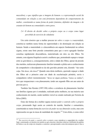 masculino), o que significa que a imagem do homem e a representação social da
comunidade em relação a este está fortemente dependente do comportamento da
mulher, constituindo-se numa forma de poder feminino, definidor da imagem e do
estatuto do homem na comunidade e entre pares.

      2.4. O direito de decidir sobre o próprio corpo ou o corpo como lugar
             percebido de exercício de cidadania

      Um certo domínio que a mulher procura ter sobre o corpo e a maternidade,
constitui-se também numa forma de superioridade e de dominação em relação ao
homem. Sendo a maternidade e a descendência um aspecto fundamental na cultura
cigana, existe uma forte pressão comunitária para que o novo agregado familiar
constitua rapidamente descendência, materializada em dois ou três filhos. No
entanto, com alguma frequência assisti a mulheres que, pretendendo espaçar o tempo
entre as gravidezes e, consequentemente, entre a idade dos filhos, apesar da pressão
dos maridos, realizavam planeamento familiar tomando a pílula sem o conhecimento
do companheiro e desculpando-se da não gravidez perante este, dizendo: “não tenho
culpa. Não desce, não desce!” Quando uma desta mulheres, querendo espaçar a idade
dos filhos até o primeiro estar em idade de escolarização primária, ouviu o
companheiro referir insistentemente: “deves ter algum problema. Vamos ao médico”,
teve que reequacionar o seu planeamento, tendo um segundo filho um ano antes do
previsto por si.
      Também San Román (1997:198) refere a existência de planeamento familiar
nas famílias ciganas por si estudadas, realizado pelas mulheres, na sua maioria sem
conhecimento do marido, sendo também visível no estudo realizado por Ferreira da
Silva (2005).
      Estas são formas de a mulher cigana exercer poder e controlo sobre o próprio
corpo, procurando fugir assim ao controlo do marido, familiar e comunitário,
constituindo-se numa forma de exercício de poder na sua dimensão oculta, mas com
repercussões no que às taxas de natalidade diz respeito.153 Com efeito, e como referi


153
    Por exercício do poder e controlo sobre o próprio corpo entende-se a capacidade de a mulher
fugir, contornando, ao domínio do marido no que concerne a decisões relativas à definição de padrões
de beleza e uso do corpo em situações e contextos percepcionados como desvantajosos para si face a



                                                217
 