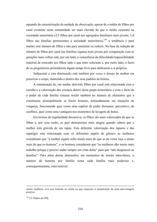 aquando da caracterização da unidade de observação, apesar de a média de filhos por
casal existente nesta comunidade ser mais elevada do que a média existente na
sociedade maioritária (2/3 filhos por casal nos agregados familiares mais jovens; 1,4
filhos nas famílias pertencentes à sociedade maioritária),154 a tendência é para
manter este número de filhos e não para aumentar ou reduzir. Na base da redução do
número de filhos por casal nas famílias ciganas mais jovens por comparação com as
gerações mais velhas está, por um lado, a consciência da dificuldade/impossibilidade
material de conceder aos filhos tudo o que estes solicitam e, por outro lado, o facto
de os progenitores pretenderem algum tempo livre para dedicarem a si próprios.
         Subjacente a esta diminuição está também por vezes o desejo da mulher em
preservar o corpo, mantendo-o dentro dos seus padrões de beleza.
         A manutenção de, em média, dois/três filhos por casal está relacionada com o
carinho e a valorização das crianças dentro deste grupo minoritário e com o facto de
o poder de cada família extensa residir também no número de elementos que a
constituem, principalmente se forem homens, nomeadamente em situações de
vingança, funcionando quer como uma espécie de poder dissuasor, preventivo, de
conflitos, quer como uma vantagem nos momentos de lavagem de honra.
         Em termos de regularidade discursiva, os filhos são mais valorizados do que as
filhas e, por essa razão, os pais demonstram mais alegria quando sabem que a
mulher está grávida de um rapaz. Esta diferente valorização dos rapazes e das
raparigas está relacionada com os diferentes papéis de género: as mulheres
consideram que “a mulher cigana sofre muito mais do que as da vossa raça e muito
mais do que os homens”, e os homens consideram que “as mulheres dão muito mais
trabalho porque é preciso andar sempre em cima delas” para que “não desgracem as
famílias”. Para além destas dimensões, em momentos de tensão intra-étnica, o
número de homens por família torna cada família mais poderosa e,
consequentemente, mais temível.




outras mulheres e/ou aos homens ou ainda no que concerne à manutenção da uma auto-imagem
positiva.
154
      Cf. Dados do INE.



                                           218
 