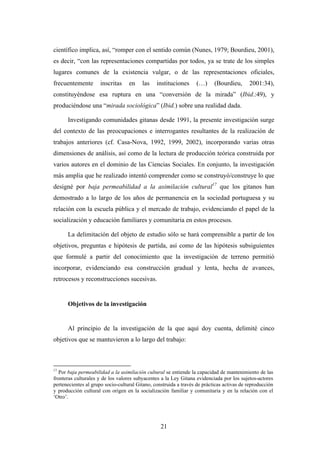 científico implica, así, “romper con el sentido común (Nunes, 1979; Bourdieu, 2001),
es decir, “con las representaciones compartidas por todos, ya se trate de los simples
lugares comunes de la existencia vulgar, o de las representaciones oficiales,
frecuentemente        inscritas    en    las    instituciones      (…)     (Bourdieu,      2001:34),
constituyéndose esa ruptura en una “conversión de la mirada” (Ibid.:49), y
produciéndose una “mirada sociológica” (Ibid.) sobre una realidad dada.

      Investigando comunidades gitanas desde 1991, la presente investigación surge
del contexto de las preocupaciones e interrogantes resultantes de la realización de
trabajos anteriores (cf. Casa-Nova, 1992, 1999, 2002), incorporando varias otras
dimensiones de análisis, así como de la lectura de producción teórica construida por
varios autores en el dominio de las Ciencias Sociales. En conjunto, la investigación
más amplia que he realizado intentó comprender como se construyó/construye lo que
designé por baja permeabilidad a la asimilación cultural17 que los gitanos han
demostrado a lo largo de los años de permanencia en la sociedad portuguesa y su
relación con la escuela pública y el mercado de trabajo, evidenciando el papel de la
socialización y educación familiares y comunitaria en estos procesos.

      La delimitación del objeto de estudio sólo se hará comprensible a partir de los
objetivos, preguntas e hipótesis de partida, así como de las hipótesis subsiguientes
que formulé a partir del conocimiento que la investigación de terreno permitió
incorporar, evidenciando esa construcción gradual y lenta, hecha de avances,
retrocesos y reconstrucciones sucesivas.


      Objetivos de la investigación


      Al principio de la investigación de la que aquí doy cuenta, delimité cinco
objetivos que se mantuvieron a lo largo del trabajo:



17
   Por baja permeabilidad a la asimilación cultural se entiende la capacidad de mantenimiento de las
fronteras culturales y de los valores subyacentes a la Ley Gitana evidenciada por los sujetos-actores
pertenecientes al grupo socio-cultural Gitano, construida a través de prácticas activas de reproducción
y producción cultural con origen en la socialización familiar y comunitaria y en la relación con el
‘Otro’.




                                                  21
 