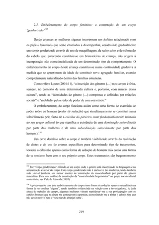 2.5. Embelezamento do corpo feminino: a construção de um corpo
‘genderizado’155

      Desde crianças as mulheres ciganas incorporam um habitus relacionado com
os papéis femininos que serão chamadas a desempenhar, construindo gradualmente
um corpo genderizado através do uso de maquilhagem, de saltos altos e de coloração
do cabelo que, parecendo constituir-se em brincadeiras de criança, dão origem à
incorporação não consciencializada de um determinado tipo de comportamento. O
embelezamento do corpo desde criança constitui-se numa continuidade gradativa à
medida que se aproximam da idade de constituir novo agregado familiar, estando
completamente naturalizado dentro das famílias estudadas.
      Como refere Louro (2001:11), “a inscrição dos géneros (…) nos corpos é feita,
sempre, no contexto de uma determinada cultura e, portanto, com marcas dessa
cultura”, sendo as “identidades de género (…) compostas e definidas por relações
sociais” e “moldadas pelas redes de poder de uma sociedade.”
      O embelezamento do corpo funciona assim como uma forma de exercício de
poder sobre os homens (poder de sedução) que simultaneamente se constitui numa
subordinação pelo facto de a escolha do parceiro estar fundamentalmente limitada
ao seu grupo cultural (o que significa a existência de uma dominação subordinada
por parte das mulheres e de uma subordinação subordinante por parte dos
homens).156
      Um certo domínio sobre o corpo é também visibilizado através da realização
de dietas e do uso de cremes específicos para determinado tipo de tratamentos,
levados a cabo não apenas como forma de sedução do homem mas como uma forma
de se sentirem bem com o seu próprio corpo. Estes tratamentos são frequentemente


155
   Por “corpo genderizado” entende-se um corpo onde o género está incorporado na linguagem e na
apresentação exterior do corpo. Este corpo genderizado não é exclusivo das mulheres, tendo também
sido visível (embora em menor escala) na construção da masculinidade por parte do género
masculino. Para uma análise da construção da “masculinidade hegemónica” no grupo socio-cultural
maioritário, ver Vale de Almeida (1995).
156
   A preocupação com este embelezamento do corpo como forma de sedução aparece naturalizada na
forma de ser mulher “cigana”, sendo também evidenciada na relação com a investigadora,. A dada
altura do trabalho de campo, algumas mulheres vieram manifestar--me a sua preocupação com os
cabelos brancos que na altura me começavam a aparecer, aconselhando-me a pintar o cabelo para que
não desse motivo para o “seu marido arranjar outra”.




                                              219
 