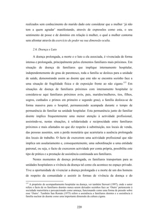 realizados sem conhecimento do marido dado este considerar que a mulher ‘já não
tem a quem agradar’ manifestando, através de expressões como esta, o seu
sentimento de posse e de domínio em relação à mulher, o qual a mulher contorna
sem afrontar através do exercício do poder na sua dimensão oculta.

      2.6. Doença e Luto

      A doença prolongada, a morte e o luto a ela associada, é vivenciada de forma
intensa e prolongada, principalmente pelos elementos familiares mais próximos. Em
situação de doença de familiares que implique internamento hospitalar,
independentemente do grau de parentesco, toda a família se desloca para a unidade
de saúde, demonstrando assim ao doente que este não se encontra sozinho face a
uma situação de fragilidade física e de exposição frente ao não cigano.157 Em
situações de doença de familiares próximos com internamento hospitalar (e
considera-se aqui familiares próximos avós, pais, maridos/mulheres, tios, filhos,
sogros, cunhados e primos em primeiro e segundo grau), a família desloca-se de
forma massiva para o hospital, permanecendo acampada durante o tempo de
permanência do familiar na unidade hospitalar. Esta permanência junto do familiar
doente implica frequentemente uma menor atenção à actividade profissional,
assistindo-se, nestas situações, à solidariedade e reciprocidade entre familiares
próximos e mais afastados no que diz respeito à substituição, nos locais de venda,
das pessoas ausentes, sem a perda monetária que acarretaria a ausência prolongada
dos locais de trabalho. O facto de exercerem uma actividade profissional que não
implica um assalariamento e, consequentemente, uma subordinação a uma entidade
patronal, ou seja, o facto de exercerem actividade por conta própria, possibilita este
tipo de prática e a prestação de assistência continuada aos familiares.
      Nestes momentos de doença prolongada, os familiares transportam para as
unidades hospitalares a vivência da doença tal como ela acontece no espaço privado.
Tive a oportunidade de vivenciar a doença prolongada e a morte de um dos homens
de respeito da comunidade e assistir às formas de vivência da doença e do

157
   A propósito do acompanhamento hospitalar na doença, ver também Stewart (1997), onde o autor
refere o facto de os familiares doentes nunca serem deixados sozinhos face ao ‘Outro’ pertencente à
sociedade maioritária e percepcionado como ameaça, funcionando como uma forma de pressão sobre
esse ‘Outro’. Também San Román (1975) refere a assistência a familiares doentes e a assistência à
família nuclear do doente como uma importante dimensão da cultura cigana.



                                               220
 