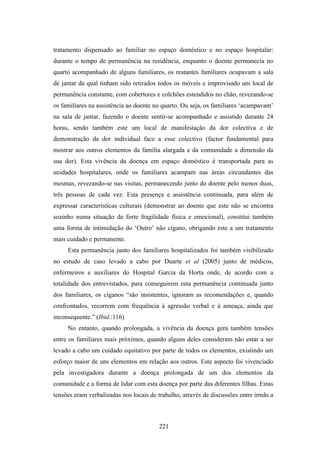 tratamento dispensado ao familiar no espaço doméstico e no espaço hospitalar:
durante o tempo de permanência na residência, enquanto o doente permanecia no
quarto acompanhado de alguns familiares, os restantes familiares ocupavam a sala
de jantar da qual tinham sido retirados todos os móveis e improvisado um local de
permanência constante, com cobertores e colchões estendidos no chão, revezando-se
os familiares na assistência ao doente no quarto. Ou seja, os familiares ‘acampavam’
na sala de jantar, fazendo o doente sentir-se acompanhado e assistido durante 24
horas, sendo também este um local de manifestação da dor colectiva e de
demonstração da dor individual face a esse colectivo (factor fundamental para
mostrar aos outros elementos da família alargada e da comunidade a dimensão da
sua dor). Esta vivência da doença em espaço doméstico é transportada para as
unidades hospitalares, onde os familiares acampam nas áreas circundantes das
mesmas, revezando-se nas visitas, permanecendo junto do doente pelo menos duas,
três pessoas de cada vez. Esta presença e assistência continuada, para além de
expressar características culturais (demonstrar ao doente que este não se encontra
sozinho numa situação de forte fragilidade física e emocional), constitui também
uma forma de intimidação do ‘Outro’ não cigano, obrigando este a um tratamento
mais cuidado e permanente.
     Esta permanência junto dos familiares hospitalizados foi também visibilizado
no estudo de caso levado a cabo por Duarte et al (2005) junto de médicos,
enfermeiros e auxiliares do Hospital Garcia da Horta onde, de acordo com a
totalidade dos entrevistados, para conseguirem esta permanência continuada junto
dos familiares, os ciganos “são insistentes, ignoram as recomendações e, quando
confrontados, recorrem com frequência à agressão verbal e à ameaça, ainda que
inconsequente.” (Ibid.:116)
     No entanto, quando prolongada, a vivência da doença gera também tensões
entre os familiares mais próximos, quando alguns deles consideram não estar a ser
levado a cabo um cuidado equitativo por parte de todos os elementos, existindo um
esforço maior de uns elementos em relação aos outros. Este aspecto foi vivenciado
pela investigadora durante a doença prolongada de um dos elementos da
comunidade e a forma de lidar com esta doença por parte das diferentes filhas. Estas
tensões eram verbalizadas nos locais de trabalho, através de discussões entre irmãs a



                                        221
 