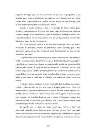 propósito do tempo que cada uma despendia nos cuidados ao progenitor, o que
significa que a vivência da doença e do cuidar do outro, fazendo parte da cultura
cigana, não é experienciada sem conflitos internos no que diz respeito à percepção
de uma distribuição equitativa dos cuidados a prestar.
     Quando a morte acontece, o luto é vivenciado de forma intensa pelos
familiares mais próximos e de forma mais suave pelos familiares mais afastados,
variando o tempo de luto em função do grau de parentesco, podendo ir desde toda a
vida pelo marido ou por um filho, até dois anos por um pai, uma mãe ou um irmão,
até aos três meses por um avô ou um tio.
     Por vezes assiste-se também a um luto continuado que deriva de mortes
sucessivas de familiares, havendo na comunidade quem considere que é mais
facilmente suportável um luto continuado (pelo habituamento) do que um luto
intercalado por meses.
     O aspecto considerado menos suportável no luto masculino é o crescimento da
barba e a sua manutenção durante todo o período de luto. Em segundo lugar aparece
a proibição de comer carne durante um determinado período de tempo (sinal de
respeito pelo morto) e o rigor do vestuário masculino e feminino: uso de calça,
camisa, lenço, casaco e chapéu preto (nos homens que usam este assessório); uso de
saia rodada e comprida, camisola, lenço na cabeça (duplo lenço nas viúvas: um a
cobrir a testa, outro a cobrir toda a cabeça) e uma espécie de manto a cobrir os
ombros.
     O desleixo com a aparência é muito valorizado dado significar ausência de
vaidade e demonstração de dor pela perda e respeito pelo morto. Como tive
oportunidade de observar frequentemente, o uso de um luto menos rigoroso ou a
tentativa de “aliviamento” do luto (o homem tirar o lenço, aparar ou cortar a barba,
tirar o casaco) ou a mulher deixar de usar o manto, é fortemente criticado pela
comunidade dado considerarem que o familiar está a ‘gozar’ com o morto, sendo
considerado preferível o abandono da totalidade do luto.
     De acordo com os dados da minha observação, “aliviar o luto” tem
repercussões psicológicas na forma de sentir esse luto: um luto mais “carregado”
torna o indivíduo mais sisudo e circunspecto, enquanto que o abandono do lenço ou
do casaco, mas, principalmente, o corte da barba por parte do homem, faz com que



                                           222
 