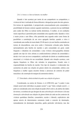 2.6.1. A viuvez e o luto no homem e na mulher

     Quando o luto acontece por morte de um companheiro ou companheira, a
vivência do luto é realizada de forma diferente e desigual por parte dos dois géneros.
Em termos de regularidade, é perspectivado consensualmente pela comunidade a
possibilidade do homem contrair segundo matrimónio, a pretexto da sua inabilidade
para cuidar dos filhos ou realizar tarefas domésticas. À mulher, só em condições
muito específicas é permitido pela comunidade uma segunda união. Quando a viúva
é muito jovem e sem filhos, é-lhe permitida uma segunda união como forma de
possibilitar a constituição de um novo agregado familiar; quando a viúva é
considerada uma mulher de meia-idade (35-40 anos) e já com família constituída em
termos de descendência, uma nova união é fortemente criticada pelas famílias
(principalmente pela família do marido) e pela comunidade em geral, sendo
frequente o abandono da comunidade e uma vivência sócio-geográfica distante
quando este tipo de viúva afronta os condicionalismos culturais da comunidade e
decide viver com um novo companheiro, usufruindo do direito ao restabelecimento
emocional e à vivência da sua sexualidade. Quando esta situação acontece, com
alguma frequência os filhos são retirados às progenitoras, ficando estes à
responsabilidade da família do marido. Este tipo de situações é evidenciador das
assimetrias de poder nas relações de género dentro da comunidade, embora com
frequência a mulher cigana encontre formas e processos de contorno do poder
masculino e de construção de margens de autonomia relativa.

     2.7. Etnicidade e dialecticidade do poder nas relações de género

     Considerando, na esteira de Etienne et al (1998:243), que “o poder é uma
relação social entre indivíduos ou grupos sociais” e que “toda a relação social (…)
pode ser considerada como uma relação de poder (Ibid.) relevo, da análise dos dados
de terreno, a existência do que designei de uma subordinação subordinante e de uma
dominação subordinada nas relações de género dentro de cada um dos contextos de
vivência quotidiana (familiar, comunitário, escolar e laboral), explicitáveis não
apenas através de determinantes estruturais (onde o conceito de dominação,
nomeadamente da dominação masculina, ganha particular relevância), mas das


                                         224
 