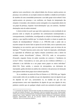 agências (com consciência) e das subjectividades dos diversos sujeitos-actores em
presença e em confronto, no seu duplo estatuto de cidadãos e cidadãs de um Estado e
de membros de uma comunidade pertencente a um dado grupo sócio-cultural. Estes
sujeitos-actores em presença e em confronto, em função da interpretação das
situações vivenciadas e dos estatutos sociais outorgados e/ou conquistados dentro do
seu grupo de pertença, originam ‘micro-dominações’ que, em contexto, ‘desafiam’
dominações mais de ordem estrutural.
      A dialecticidade do poder que aqui relevo apresenta-se como resultando de um
processo onde as relações do quotidiano são continuamente (re)interpretadas e,
consequentemente, (re)definidas, reconfigurando as relações de dominação entre os
géneros, o que significa também que “as relações de poder se situam no quadro das
relações de interdependência” (Etienne et al, 1998:244) onde o poder não se
encontra sempre do mesmo lado ou apenas de um dos lados, nem se apresenta como
homogéneo no seu exercício, quer em termos do montante, quer em termos da sua
tipologia.159 O poder funciona assim como uma “acção de imposição, subordinação
ou capacidade de influência que implica relações assimétricas entre e dentro de
unidades sociais diversificadas” (Afonso, 1991:133), onde os micropoderes
(Foucault), enquanto formas do poder exercidas em contexto e “produtores de
normas” (Ibid.), “exercendo-se, às vezes, pelo uso da «violência simbólica» (…),
submetem a um indivíduo ou a um grupo outros grupos ou outros indivíduos”
(Ibid.:134). Neste sentido, o conceito de micropoderes, em detrimento do
macropoder, ganha relevância na análise dos contextos e dos processos de interacção
entre géneros dentro deste grupo sócio-cultural específico.
       Se se considerar, na esteira de Elias (in Etienne et al, 1998:244), que “alguém
exerce poder sobre nós na medida em que nós dependemos mais de alguém do que
ele depende de nós” (ou, acrescentaria eu, na medida em que nós nos
percepcionamos como mais dependentes de alguém do que esse alguém de nós),
podemos concluir que em qualquer relação social esta assimetria de poder variará


159
   A construção da categoria ‘dialecticidade do poder nas relações de género’ em vez de ‘dialéctica
do poder nas relações de género’, tem subjacente o facto de considerar que o termo ‘dialecticidade’
remete para um processo constantemente reconfigurado pelas múltiplas interpretações dos contextos,
enquanto que o termo ‘dialéctica’ remete mais para situações abstractas e previamente definidas.
Enquanto ‘dialecticidade’ deriva de um processo indutivo de construção de conhecimento,
‘dialéctica’ deriva de um processo dedutivo.



                                               225
 