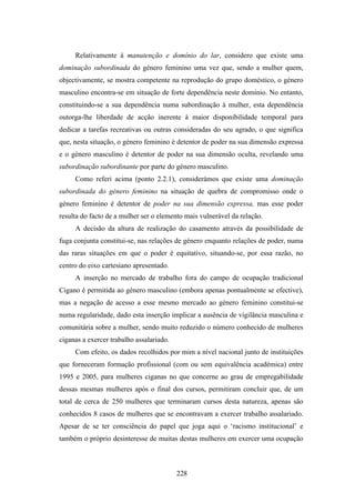 Relativamente à manutenção e domínio do lar, considero que existe uma
dominação subordinada do género feminino uma vez que, sendo a mulher quem,
objectivamente, se mostra competente na reprodução do grupo doméstico, o género
masculino encontra-se em situação de forte dependência neste domínio. No entanto,
constituindo-se a sua dependência numa subordinação à mulher, esta dependência
outorga-lhe liberdade de acção inerente à maior disponibilidade temporal para
dedicar a tarefas recreativas ou outras consideradas do seu agrado, o que significa
que, nesta situação, o género feminino é detentor de poder na sua dimensão expressa
e o género masculino é detentor de poder na sua dimensão oculta, revelando uma
subordinação subordinante por parte do género masculino.
     Como referi acima (ponto 2.2.1), considerámos que existe uma dominação
subordinada do género feminino na situação de quebra de compromisso onde o
género feminino é detentor de poder na sua dimensão expressa, mas esse poder
resulta do facto de a mulher ser o elemento mais vulnerável da relação.
     A decisão da altura de realização do casamento através da possibilidade de
fuga conjunta constitui-se, nas relações de género enquanto relações de poder, numa
das raras situações em que o poder é equitativo, situando-se, por essa razão, no
centro do eixo cartesiano apresentado.
     A inserção no mercado de trabalho fora do campo de ocupação tradicional
Cigano é permitida ao género masculino (embora apenas pontualmente se efective),
mas a negação de acesso a esse mesmo mercado ao género feminino constitui-se
numa regularidade, dado esta inserção implicar a ausência de vigilância masculina e
comunitária sobre a mulher, sendo muito reduzido o número conhecido de mulheres
ciganas a exercer trabalho assalariado.
     Com efeito, os dados recolhidos por mim a nível nacional junto de instituições
que forneceram formação profissional (com ou sem equivalência académica) entre
1995 e 2005, para mulheres ciganas no que concerne ao grau de empregabilidade
dessas mesmas mulheres após o final dos cursos, permitiram concluir que, de um
total de cerca de 250 mulheres que terminaram cursos desta natureza, apenas são
conhecidos 8 casos de mulheres que se encontravam a exercer trabalho assalariado.
Apesar de se ter consciência do papel que joga aqui o ‘racismo institucional’ e
também o próprio desinteresse de muitas destas mulheres em exercer uma ocupação



                                          228
 