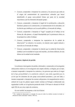 •   Conocer, comprender e interpretar los contextos y los procesos que están en
          el origen del mantenimiento de características culturales que hacen
          identificable el grupo socio-cultural Gitano por parte de la sociedad
          mayoritaria y por los elementos del propio grupo;

      •   Conocer, comprender e interpretar el papel de la socialización y educación
          familiares gitanas en la construcción y el mantenimiento de la etnicidad y en
          la relación que establecen con la escuela pública y el mercado de trabajo;

      •   Conocer, comprender e interpretar el “lugar” ocupado por el trabajo en las
          formas de vida gitanas y el papel desempeñado por la pertenencia étnica en
          las perspectivas sobre el trabajo;

      •   Conocer, comprender e interpretar las expectativas de la unidad de
          observación18 en relación a la escuela y la relación entre capital cultural e
          inserción en el mercado de trabajo.

      •   Conocer, comprender e interpretar la relación que la unidad de observación
          establece con la sociedad en la que está inserida y, de forma indirecta, de esta
          última con la unidad social estudiada.


      Preguntas e hipótesis de partida


      Los primeros interrogantes de partida, informados y enmarcados en las preguntas
subsecuentes relativas a la investigación más amplia referida, se dirigían, por un lado,
a intentar comprender e interpretar los contextos y los procesos que están en el origen
de la baja permeabilidad a la asimilación cultural y una cierta seguridad para la
acción que los elementos de este grupo socio-cultural presentan y, por otro lado, a
intentar comprender e interpretar las razones subyacentes a la marginalización social y
cultural de la que los gitanos siguen siendo víctimas en Portugal, evidenciando una
regularidad (visible en la legislación producida desde 1538 hasta la década de 80 del
siglo XX) de casi cinco siglos de existencia.

      En este sentido, las preguntas a este nivel fueron:
 18
   Por ‘unidad de observación’ se entiende “la suma de todos los ámbitos sociales de donde se
 obtienen los datos analizados” (Demo, 1985:35)



                                               22
 
