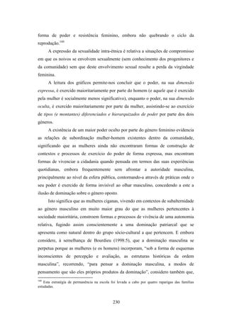forma de poder e resistência feminino, embora não quebrando o ciclo da
reprodução.160
      A expressão da sexualidade intra-étnica é relativa a situações de compromisso
em que os noivos se envolvem sexualmente (sem conhecimento dos progenitores e
da comunidade) sem que deste envolvimento sexual resulte a perda da virgindade
feminina.
      A leitura dos gráficos permite-nos concluir que o poder, na sua dimensão
expressa, é exercido maioritariamente por parte do homem (e aquele que é exercido
pela mulher é socialmente menos significativo), enquanto o poder, na sua dimensão
oculta, é exercido maioritariamente por parte da mulher, assistindo-se ao exercício
de tipos (e montantes) diferenciados e hierarquizados de poder por parte dos dois
géneros.
      A existência de um maior poder oculto por parte do género feminino evidencia
as relações de subordinação mulher-homem existentes dentro da comunidade,
significando que as mulheres ainda não encontraram formas de construção de
contextos e processos de exercício do poder de forma expressa, mas encontram
formas de vivenciar a cidadania quando pensada em termos das suas experiências
quotidianas, embora frequentemente sem afrontar a autoridade masculina,
principalmente ao nível da esfera pública, contornando-a através de práticas onde o
seu poder é exercido de forma invisível ao olhar masculino, concedendo a este a
ilusão de dominação sobre o género oposto.
      Isto significa que as mulheres ciganas, vivendo em contextos de subalternidade
ao género masculino em muito maior grau do que as mulheres pertencentes à
sociedade maioritária, constroem formas e processos de vivência de uma autonomia
relativa, fugindo assim conscientemente a uma dominação patriarcal que se
apresenta como natural dentro do grupo sócio-cultural a que pertencem. E embora
considere, à semelhança de Bourdieu (1998:5), que a dominação masculina se
perpetua porque as mulheres (e os homens) incorporam, “sob a forma de esquemas
inconscientes de percepção e avaliação, as estruturas históricas da ordem
masculina”, recorrendo, “para pensar a dominação masculina, a modos de
pensamento que são eles próprios produtos da dominação”, considero também que,
160
    Esta estratégia de permanência na escola foi levada a cabo por quatro raparigas das famílias
estudadas.



                                              230
 