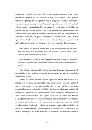 perspectivar o mundo, se aproxima dos portugueses pertencentes ao grupo cultural
maioritário, afastando-se da ‘filosofia de vida’ dos ciganos, sendo portanto
valorizada a prodigalidade e a generosidade do que para a sociedade maioritária é
considerado como ‘esbanjamento’. No entanto, a partilha nem sempre é realizada
voluntariamente, resultando também da pressão do grupo sobre o indivíduo, que
partilha não por vontade própria, mas como estratégia de evitamento de uma
situação de exclusão potencial dentro da comunidade e para que, em momentos de
fragilidade individual, se possa estabelecer a reciprocidade. Como tivémos
oportunidade de observar e escutar abundantemente, era frequente a queixa velada
pela partilha excessiva de bens alimentares por outros elementos da comunidade:

   “ontem comprei três quilos de bananas. Hoje já não tenho nenhuma; vem um, come,
   vem outro, come, vem outro, come, fiquei sem nenhuma. É sempre assim” (Mulher
   cigana, 33 anos. Notas do trabalho de campo).


   “Comprei três quilos de bife da vazia. Estava barato, comprei. Comecei a fritar, vem
   um, come, vem outro, come. Foram todos” (Mulher cigana, 40 anos. Notas do trabalho de
   campo).


     Mas todos os elementos têm interiorizado esta forma de funcionamento da
comunidade, o que também os protege em momentos de escassez económica
individual ou familiar.
     Importa no entanto salientar que um cigano que possua bens materiais e os
partilhe com os outros, vê aumentado o seu capital social e simbólico dentro do
grupo, contribuindo a sua generosidade para o seu prestígio intra-étnico,
constituindo-se numa mais valia individual e familiar nas relações de sociabilidade
intra-étnicas, mobilizada em diversos contextos de interacção, evidenciando um
certo “senso de investimento”. Este capital social que, de acordo com Bourdieu
(….), é pertença das classes sociais dominantes e mobilizável ao nível da integração
no mercado de trabalho em postos socialmente prestigiantes, no caso da unidade
social em análise é mobilizável, não para a integração no mercado de trabalho, mas
para o prestígio intra-grupo, possibilitando aos seus detentores o usufruto de um
estatuto privilegiado, de forte dominância e influência dos restantes elementos,




                                              232
 