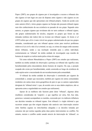 Popov (2007), nos grupos de ciganos por si investigados o recurso a tribunais dos
não ciganos só tem lugar em caso de disputas entre ciganos e não ciganos ou em
grupos de ciganos que não apresentam este tribunal próprio. Ainda de acordo com
estes autores (Ibid.), vários grupos ciganos na Europa não possuem tribunal cigano
nem têm conhecimento da sua existência no passado do seu grupo. Segundo estes
autores, os grupos ciganos que revelaram não ter nem conhecer o tribunal cigano,
são grupos sedentarizados há séculos, enquanto os grupos que foram ou são
nómadas (embora não todos) têm ou tiveram um tribunal cigano. Já Acton et al
(1997) refere que a Kris é mais visível nos grupos sedentarizados do que nos grupos
nómadas, considerando que este tribunal apenas existe para resolver problemas
relativos à Lei civil e não à Lei criminal, ou seja, os crimes de sangue estão ausentes
destes tribunais, sendo a sua resolução remetida para a esfera individual,
contrariamente ao ‘tribunal’ da minha unidade de investigação cuja reunião de
homens de respeito se realiza muito pelos crimes de sangue.
     Tal como referem Marushiakova e Popov (2007) nos estudos que realizaram,
também na minha unidade de observação a pertença ao tribunal não significa uma
hereditariedade pelos descendentes destes homens de respeito. Ou seja, a posição
ocupada não existe por hereditariedade, sendo construída ao longo da existência de
cada sujeito-actor e necessitando de um reconhecimento pela comunidade.
      O tribunal da minha unidade de observação é constituído por ciganos da
comunidade e, sempre que necessário, também por ciganos de outras comunidades
residentes em outras áreas sócio-geográficas do país (o que os autores supracitados
designam de ‘tribunal misto’ e que, de acordo com os seus dados empíricos, não se
apresenta como a regularidade nos estudos que realizaram).
     Apesar de as mulheres não fazerem parte deste ‘tribunal’, algumas delas
(mulheres consideradas de ‘respeito’, o que significa ser séria, fiel, boa mãe,
generosa e sensata) acompanham os maridos, exercendo por via indirecta influência
nas decisões tomadas no tribunal cigano. Este tribunal é o órgão informal a que
recorrem sempre que têm origem disputas não sanáveis sem intervenção exterior
entre famílias ciganas ou intra-famílias alargadas e as decisões tomadas por
consenso são por norma seguidas pelas duas partes intervenientes no conflito. No
entanto, mesmo o conflito sendo sanado através da intervenção do ‘tribunal’, os



                                         234
 