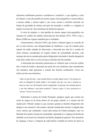 elementos conflituantes passam a considerar-se ‘contrários’, o que significa o corte
de relações e uma não partilha do mesmo espaço sócio-geográfico (o mesmo Bairro,
a mesma cidade, a mesma região e, por vezes, mesmo o território nacional, em
função da gravidade da ofensa) sob pena de reacender o conflito e a vingança se
traduzir na morte de vários familiares da família do agressor.
     O corte de relações e a não partilha do mesmo espaço sócio-geográfico em
situações de conflito foi também observado por San Román (1975, 1997) e Gay y
Blasco (2000) nos ciganos espanhóis por si estudados.
     Contrariamente a Stewart (1997), que limita o tribunal cigano ao conselho de
um ou mais homens, sem obrigatoriedade de obediência, o que foi relatado pelos
sujeitos da minha unidade de observação e observado por mim foi a reunião de
vários homens considerados de respeito dentro de comunidades diversas, cuja
sentença deverá ser acatada pelas partes beligerantes (incluindo a família alargada de
cada uma), sendo raros os casos em que as decisões não são acatadas.
     A deslocação dos elementos pertencentes ao ‘tribunal’ para o local do conflito
não é isenta de tensão e apreensão por parte dos seus elementos (que normalmente
vão armados), dado ignorarem a reacção das famílias conflituantes. Como nos
referiu um dos seus elementos,

   “cada vez que há uma…uma reunião dessas eu tenho algum receio. Vou porque me
   sinto na obrigação de poder ajudar e irei sempre mas que vou com o coração na
   mão, às vezes vou. Há situações muito complicadas. As pessoas vão armadas para lá
   e nós não sabemos o que pode acontecer” (Homem cigano, 53 anos, pertencente ao
   ‘tribunal’. Extracto de entrevista).


     Submetidos à justiça do Estado Português, qualquer cigano que cometa um
crime de sangue ou de honra dentro do seu grupo cultural, se o mesmo não for
sanado pelo ‘tribunal’ próprio (o que acontece quando as famílias beligerantes não
chegam a um consenso e não acatam a decisão tomada pelo mesmo), é julgado duas
vezes: mesmo que condenado e preso pela justiça do Estado português, uma vez
libertado fica sujeito à justiça da comunidade, registando-se a vingança da família do
ofendido ou do morto nos elementos da família alargada do agressor. Nos momentos
de vingança, a força e a fraqueza de cada família é medida em termos do maior ou




                                          235
 
