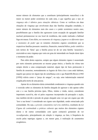 menor número de elementos que a constituem (principalmente masculino) e do
maior ou menor poder económico de cada uma, o que significa que o tipo de
vingança não é idêntico para situações idênticas. Como se verificou em duas
situações de vingança que envolveram duas das famílias alargadas estudadas, o
maior número de elementos num dos casos e o poder económico noutro caso,
possibilitaram que a família dos agressores (com excepção do agregado familiar
nuclear) permanecesse no seu local de residência, não sendo realizada a habitual
fuga em massa. Com efeito, nos momentos de vingança, jogam-se os diferentes tipos
e montantes de poder que os restantes elementos ciganos consideram que as
respectivas famílias possuem: numérico, financeiro, material bélico, poder simbólico
(em termos de ‘fama’ que a família possa ter de ser uma família ‘assassina’),
exercendo-se uma vingança que varia em grau de intensidade em função deste tipos
e montantes de poder.
     Para além destes aspectos, sempre que algum elemento cigano é assassinado
por outro elemento pertencente ao mesmo grupo étnico, a família da vítima tem
sempre direito a uma compensação material, algum tipo de bens pertencente à
família do assassino, nomeadamente os lugares de feira e/ou a casa onde habitam,
naquilo que parece ter algum tipo de semelhança com o que Radcliffe-Brown (1982
[1950]) referiu como o “preço de sangue”, ou seja, uma indemnização material
exigida pela morte de uma pessoa.
     Apesar de os elementos desta comunidade condenarem a vingança quando esta
é exercida sobre os elementos da família alargada do agressor e não apenas sobre
este e a sua família próxima (pais, filhos, irmãos e irmãs, netos), consideram
importante exercê-la, não só pelos esquemas incorporados de percepção e acção,
mas também devido à pressão do grupo alargado uma vez que um cigano que não
‘lave a sua honra’ é considerado um cigano sem dignidade, sendo ostracizado pela
comunidade. Ou seja, a pressão comunitária real e/ou simbólica, resultante da Lei
Cigana dá continuidade a práticas culturais que muitos dos elementos ciganos
(desta e de outras comunidades com quem contactei) gostariam de ver
reconfiguradas, principalmente em relação à vingança, ao luto, à frequência da
escola pelas raparigas ciganas e, em menor grau, à realização de casamentos
exogâmicos.



                                        236
 