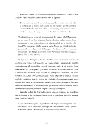No entanto, mesmo estes elementos, consideram importante a existência desta
Lei como forma preventiva de mais mortes entre os ciganos:

     “Eu sou muito rancoroso. Se não existisse esta Lei, havia muitas mais mortes. Se
     eu soubesse que se matasse outro cigano que me ofendesse que não acontecia
     nada à minha família, eu matava-o. Como sei que se vingavam nos meus, retraio-
     me” (Homem cigano, 54 anos, pertencente ao ‘tribunal’. Notas do diário de bordo).


   “Se não existisse esta Lei, já não existiam metade dos ciganos, sabe? Matavam-se
   uns aos outros. Se não fosse pela minha família, pela minha mulher, os meus filhos,
   os meus pais, os meus irmãos e irmãs, eu já tinha despachado um ou dois. Não o fiz
   porquê? Por causa deles! Esta Lei nunca vai acabar. Mesmo que o Estado português
   quisesse acabar com ela, era mais fácil os ciganos abandonarem todos o país do que
   abandonarem a Lei. Sempre existiu e vai existir. Acredite em mim” (Homem cigano,
   28 anos. Notas do diário de bordo).


   Ou seja, a Lei da vingança funciona também como um elemento dissuasor de
conflitos intra-étnicos e de intenções de vingança face a determinados conflitos
percepcionados pela comunidade como de menor gravidade. A este respeito, Acton
(1997:145) refere que se poderá pensar que um sistema de justiça como este levaria
a uma violência endémica, o que de facto, não corresponde à realidade. Com efeito,
Gronfors (cit. Acton, 1997), considera que a razão subjacente a uma não violência
endémica consiste no facto de, embora não existindo policiamento dentro dos grupos
ciganos observados, as normas sociais prevalecentes possuirem um efeito individual
(não consciencializado) ao nível das acções que são consideradas certas ou erradas,
evitando-se aquelas que podem dar origem a situações de vingança.
     Na minha unidade de observação existem também elementos que consideram
que a vingança se deveria exercer apenas sobre o assassino e não sobre qualquer
outro elemento da família.

   “O que acho mal na vingança é pagar a família toda. Paga o assassino e pronto. Esse
   deve morrer. Mas a família dele, que culpa tem? Não está certo. Isto é o que eu
   acabava nos ciganos.” (Mulher cigana, 48 anos. Notas do diário de bordo).




                                             237
 
