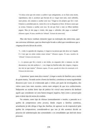 “A única coisa que nós temos a acabar é que antigamente, se eu fazia uma morte,
   suponhamos, não é, acontece que haviam de se vingar num neto, num sobrinho,
   num primo, nós estamos a acabar com isso. Vingar-se do próprio que fez o mal.
   Estamos a caminhar para aí, vamos lá a ver se chegamos aí bem. Já houve casos que
   se evitou. Estamos a acabar com isso. Se um pai fizer o mal, os filhos também
   pagam. Mas já não paga o irmão, não paga o sobrinho, não paga a cunhada”
   (Homem cigano, 56 anos, membro do ‘tribunal’. Extracto de entrevista).


     Mas não houve nenhum elemento (quer na realização das entrevistas, quer
nas conversas informais, quer na observação levada a cabo) que considerasse que a
vingança deveria deixar de existir.

   “(…) não é a questão da vingança, é vingar-se na pessoa que não deve ser vingada.
   E é isso que eu estou contra essas coisas.” (Homem cigano, 56 anos, membro do
   ‘tribunal’. Extracto de entrevista).


   (…) a pessoa que fez a morte a um irmão, eu enquanto não o matasse, eu não
   descansava, isso não acabava. (…) eu vingar na família toda, não vingava, vingava-
   me sim no que matou.” (Homem cigano, 24 anos, guarda de obras da construção civil.
   Extracto de entrevista).


     A premissa ‘quem mata deve morrer’, (vingar a morte do familiar com a morte
de quem matou, ‘lavando assim a honra da família), constituiu-se numa regularidade
discursiva por vezes só evidenciada após o relato, por parte da investigadora, dos
vários casos (uns mais recentes, outros mais antigos) de que teve conhecimento.
Subjacente ao ocultar deste tipo de prática foi visível uma tentativa de desfazer
aquilo que consideram ser uma hetero-imagem negativa, bem como a preservação
para si deste tipo de norma de conduta.
     No entanto, outro tipo de ofensas (nomeadamente o insulto, a pancada ou a
quebra de compromisso entre jovens), dando origem a famílias contrárias,
actualmente já não obriga à fuga das famílias, do agressor ou do responsável pela
quebra do compromisso, considerando-se que isto já não acontece devido ao
processo de sedentarização das comunidades e às comodidades que derivam desse
processo.




                                             238
 