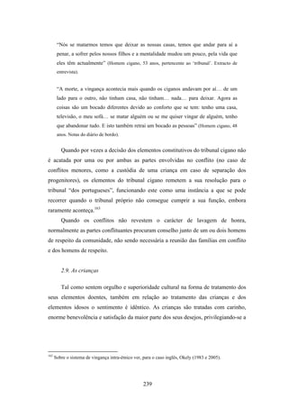 “Nós se matarmos temos que deixar as nossas casas, temos que andar para aí a
       penar, a sofrer pelos nossos filhos e a mentalidade mudou um pouco, pela vida que
       eles têm actualmente” (Homem cigano, 53 anos, pertencente ao ‘tribunal’. Extracto de
       entrevista).


       “A morte, a vingança acontecia mais quando os ciganos andavam por aí… de um
       lado para o outro, não tinham casa, não tinham… nada… para deixar. Agora as
       coisas são um bocado diferentes devido ao conforto que se tem: tenho uma casa,
       televisão, o meu sofá… se matar alguém ou se me quiser vingar de alguém, tenho
       que abandonar tudo. E isto também retrai um bocado as pessoas” (Homem cigano, 48
       anos. Notas do diário de bordo).


         Quando por vezes a decisão dos elementos constitutivos do tribunal cigano não
é acatada por uma ou por ambas as partes envolvidas no conflito (no caso de
conflitos menores, como a custódia de uma criança em caso de separação dos
progenitores), os elementos do tribunal cigano remetem a sua resolução para o
tribunal “dos portugueses”, funcionando este como uma instância a que se pode
recorrer quando o tribunal próprio não consegue cumprir a sua função, embora
raramente aconteça.163
         Quando os conflitos não revestem o carácter de lavagem de honra,
normalmente as partes conflituantes procuram conselho junto de um ou dois homens
de respeito da comunidade, não sendo necessária a reunião das famílias em conflito
e dos homens de respeito.


         2.9. As crianças

         Tal como sentem orgulho e superioridade cultural na forma de tratamento dos
seus elementos doentes, também em relação ao tratamento das crianças e dos
elementos idosos o sentimento é idêntico. As crianças são tratadas com carinho,
enorme benevolência e satisfação da maior parte dos seus desejos, privilegiando-se a




163
      Sobre o sistema de vingança intra-étnico ver, para o caso inglês, Okely (1983 e 2005).




                                                   239
 