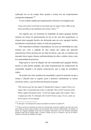 explicação em vez do castigo físico quando a criança tem um comportamento
considerado inadequado.164
         É com evidente orgulho que frequentemente referiram à investigadora que

       “nunca ouviu dizer na televisão ou nos jornais que um cigano violou a filha ou que
       matou uma filha ou que abandonou uma criança. Nunca.” 165

         Isto significa que, em momentos de fragilidade de algum agregado familiar
expressa em termos de aprisionamento de um ou dos seus dois progenitores, as
crianças deste agregado familiar são deslocadas para um novo agregado familiar,
normalmente constituído por irmãos ou irmãs dos progenitores.
         Pela importância atribuída à descendência, em casos de infertilidade do casal,
acontece por vezes a adopção de uma criança não cigana que apresente
características físicas próximas do seu ideal de beleza e que não se constitua num
marcador étnico cigano: brancas, preferencialmente de olhos e cabelos claros, como
tive oportunidade de presenciar.
         Regra geral os casos de adopção não são comentados pelo agregado familiar
nuclear ou pela família alargada, não sendo frequentemente do conhecimento da
comunidade alargada e da própria criança/jovem, que se julga de ascendência
cigana.
         De acordo com vários membros da comunidade, a partir do momento em que a
criança é educada entre os ciganos, passa a pertencer culturalmente ao mesmo
sistema de valores, o que faz dela uma elemento do grupo:

       “Não interessa que não seja cigana! É educada pelos ciganos, é cigana. Passa a ser
       cigana. Não é o nascimento que conta, é a educação. Não é assim? Eu penso assim!
       Muitos ciganos não pensam assim. ‘Ai não tem sangue cigano, não é cigana’. Não é
       o sangue que conta. É a educação, não é assim? (Homem cigano, 28 anos, casado, pai
       de dois rapazes e de uma rapariga).

164
      A educação e socialização das crianças será objecto de análise no capítulo IV.
165
   O facto de não ser noticiado nos meios de comunicação social não significa que não estes casos
não existam de forma muito residual a nível nacional, como tivémos conhecimento. No entanto, as
formas de vingança adoptadas neste tipo de situações funcionam como um elemento fortemente
dissuasor deste tipo de prática dado o carácter violento de que se revestem e que me foi dado a
conhecer no decurso do trabalho de campo.




                                                    240
 