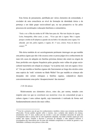 Esta forma de pensamento, partilhada por vários elementos da comunidade, é
revelador de uma consciência ao nível da formação da identidade étnica e da
pertença a um dado grupo socio-cultural que, na sua perspectiva se faz pelos
processos de socialização e educação familiares e comunitários.

      “Está a ver a filha da minha tia B? Olhe bem para ela. Não tem feições de cigana.
      Loira, branquinha, olhos azuis, a cara… Vê-se qua não é cigana. Mas é cigana
      porque a minha tia B adoptou-a quando ela era bebé e foi educada como cigana. Foi
      educada por nós, pelos ciganos, é cigana. (R. 17 anos, solteira. Notas do diário de
                166
      campo).


      Não deixa também de ser sociologiamente pertinente interrogar em que medida
esta prática cigana que não é tão escassa como se possa julgar (tive conhecimento de
mais três casos de adopção em famílias próximas destas) não estará na origem da
frase proferida com alguma frequência pelas gerações mais velhas do grupo socio-
cultural maioritário em relação às crianças: “se te portas mal, vem um cigano e leva-
te”. Em que medida as famílias ciganas não funcionaram ao longo dos séculos como
uma espécie da ‘roda’ existente na Idade Média? Em que medida as crianças não
desejadas não seriam entregues a famílias ciganas, culpando-se depois
convenientemente estas pelos ‘desaparecimento’ das mesmas?


        2.10. Os idosos

        Relativamente aos elementos idosos, estes são, por norma, tratados com
respeito uma vez que se constituem nas memórias vivas da comunidade já que a
cultura cigana é uma cultura ágrafa, cuja transmissão é realizada de forma oral
fundamentalmente através dos mais velhos.



166
   Este foi o primeiro caso de que tive conhecimento e também o único caso existente nas famílias
observadas. Foi-me pedido segredo sobre o mesmo, mas a própria mãe adoptiva da criança,
actualmente com 13 anos, acabou por me revelar o caso por considerar necessitar de ajuda da
investigadora dado a criança não ter sido legalmente adoptada, mas dada à família cigana por uma
mulher não cigana. Estando a decorrer o processo de adopção, a mãe adoptiva solicitou à
investigadora que intercedesse por ela junto das entidades competentes no sentido de garantir a sua
fiabilidade e confiança como pessoa e como mãe.



                                               241
 