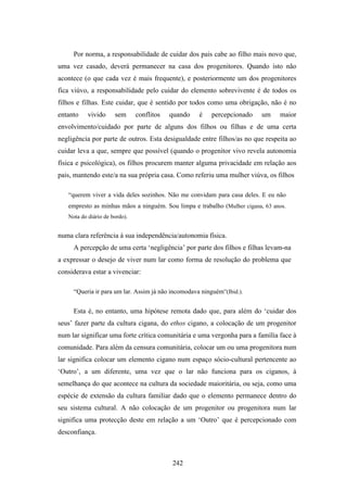 Por norma, a responsabilidade de cuidar dos pais cabe ao filho mais novo que,
uma vez casado, deverá permanecer na casa dos progenitores. Quando isto não
acontece (o que cada vez é mais frequente), e posteriormente um dos progenitores
fica viúvo, a responsabilidade pelo cuidar do elemento sobrevivente é de todos os
filhos e filhas. Este cuidar, que é sentido por todos como uma obrigação, não é no
entanto    vivido     sem      conflitos   quando   é    percepcionado    um    maior
envolvimento/cuidado por parte de alguns dos filhos ou filhas e de uma certa
negligência por parte de outros. Esta desigualdade entre filhos/as no que respeita ao
cuidar leva a que, sempre que possível (quando o progenitor vivo revela autonomia
física e psicológica), os filhos procurem manter alguma privacidade em relação aos
pais, mantendo este/a na sua própria casa. Como referiu uma mulher viúva, os filhos

   “querem viver a vida deles sozinhos. Não me convidam para casa deles. E eu não
   empresto as minhas mãos a ninguém. Sou limpa e trabalho (Mulher cigana, 63 anos.
   Nota do diário de bordo).


numa clara referência à sua independência/autonomia física.
     A percepção de uma certa ‘negligência’ por parte dos filhos e filhas levam-na
a expressar o desejo de viver num lar como forma de resolução do problema que
considerava estar a vivenciar:

     “Queria ir para um lar. Assim já não incomodava ninguém”(Ibid.).


     Esta é, no entanto, uma hipótese remota dado que, para além do ‘cuidar dos
seus’ fazer parte da cultura cigana, do ethos cigano, a colocação de um progenitor
num lar significar uma forte crítica comunitária e uma vergonha para a família face à
comunidade. Para além da censura comunitária, colocar um ou uma progenitora num
lar significa colocar um elemento cigano num espaço sócio-cultural pertencente ao
‘Outro’, a um diferente, uma vez que o lar não funciona para os ciganos, à
semelhança do que acontece na cultura da sociedade maioritária, ou seja, como uma
espécie de extensão da cultura familiar dado que o elemento permanece dentro do
seu sistema cultural. A não colocação de um progenitor ou progenitora num lar
significa uma protecção deste em relação a um ‘Outro’ que é percepcionado com
desconfiança.



                                           242
 