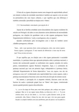 O facto de os ciganos desejarem manter uma imagem de superioridade cultural
em relação à cultura da sociedade maioritária é também um aspecto a ter em conta
na permanência dos seus traços culturais, o que significa que esta diferença é
também construída e percebida na relação com o ‘Outro’.

     2.11. Nacionalidade, etnicidade e percepção de si

     Apesar de as famílias estudadas serem descendentes dos ciganos residentes há
séculos em Portugal e de todos os seus elementos serem detentores de nacionalidade
portuguesa, nas relações do quotidiano com os não ciganos portugueses fazem
frequentemente referência a ‘vocês, os portugueses, nós, os ciganos’.
     Quando confrontados pela investigadora com o facto de também serem
cidadãos portugueses, referiam:

 “haaa… sabe o que queremos dizer; somos portugueses, claro, mas somos ciganos.
 Somos ciganos e portugueses. É uma maneira de diferenciar a vossa raça da nossa
 raça” (Notas do diário de bordo).


     O que significa que, na relação com o não cigano pertencente à sociedade
maioritária, é a pertença étnica que apresenta primazia sobre a pertença nacional, o
mesmo não acontecendo quando se confrontam com ciganos oriundos de outros
países, nomeadamente ciganos Romenos imigrantes. Aqui, é o sentimento de
pertença nacional que vem em primeiro lugar, sobrepondo-se à pertença étnica,
referindo frequentemente de forma depreciativa: “esses são ciganos, mas não são
portugueses como nós”, evidenciando uma superioridade face a estes ciganos, onde a
pertença nacional parece funcionar como uma forma de elevação de estatuto social.
     No entanto, a percepção de si enquanto minoria, funciona como um dos
factores de união e protecção grupal face ao ‘Outro’ não cigano, exteriorizada
mesmo quando perante ciganos desconhecidos.

   “(…) eu se for daqui do Porto para outro lado qualquer, não conheço um cigano
   qualquer. Mas se vir um cigano numa aflição, eu dirijo-me a ele (…). É já um
   sistema nosso, isto já vem detrás. (…) às vezes a gente dizemos assim, já tem
   acontecido: olha, fulano e fulano fez isto, não veio aqui e tal, mas passa aquele
   bocado e eu depois também com esses problemas, para ele passa e vai lá ajudá-lo a


                                         243
 