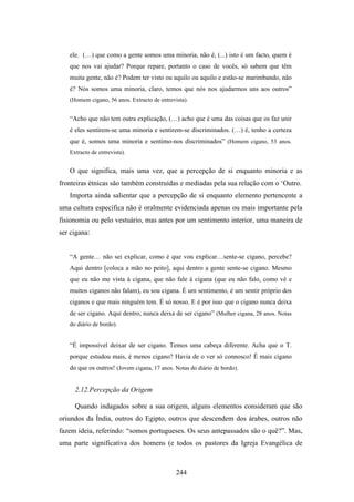 ele. (…) que como a gente somos uma minoria, não é, (...) isto é um facto, quem é
   que nos vai ajudar? Porque repare, portanto o caso de vocês, só sabem que têm
   muita gente, não é? Podem ter visto ou aquilo ou aquilo e estão-se marimbando, não
   é? Nós somos uma minoria, claro, temos que nós nos ajudarmos uns aos outros”
   (Homem cigano, 56 anos. Extracto de entrevista).


   “Acho que não tem outra explicação, (…) acho que é uma das coisas que os faz unir
   é eles sentirem-se uma minoria e sentirem-se discriminados. (…) é, tenho a certeza
   que é, somos uma minoria e sentimo-nos discriminados” (Homem cigano, 53 anos.
   Extracto de entrevista).


   O que significa, mais uma vez, que a percepção de si enquanto minoria e as
fronteiras étnicas são também construídas e mediadas pela sua relação com o ‘Outro.
   Importa ainda salientar que a percepção de si enquanto elemento pertencente a
uma cultura específica não é oralmente evidenciada apenas ou mais importante pela
fisionomia ou pelo vestuário, mas antes por um sentimento interior, uma maneira de
ser cigana:


   “A gente… não sei explicar, como é que vou explicar…sente-se cigano, percebe?
   Aqui dentro [coloca a mão no peito], aqui dentro a gente sente-se cigano. Mesmo
   que eu não me vista à cigana, que não fale à cigana (que eu não falo, como vê e
   muitos ciganos não falam), eu sou cigana. É um sentimento, é um sentir próprio dos
   ciganos e que mais ninguém tem. É só nosso. E é por isso que o cigano nunca deixa
   de ser cigano. Aqui dentro, nunca deixa de ser cigano” (Mulher cigana, 28 anos. Notas
   do diário de bordo).


   “É impossível deixar de ser cigano. Temos uma cabeça diferente. Acha que o T.
   porque estudou mais, é menos cigano? Havia de o ver só connosco! É mais cigano
   do que os outros! (Jovem cigana, 17 anos. Notas do diário de bordo).


     2.12.Percepção da Origem

     Quando indagados sobre a sua origem, alguns elementos consideram que são
oriundos da Índia, outros do Egipto, outros que descendem dos árabes, outros não
fazem ideia, referindo: “somos portugueses. Os seus antepassados são o quê?”. Mas,
uma parte significativa dos homens (e todos os pastores da Igreja Evangélica de



                                              244
 