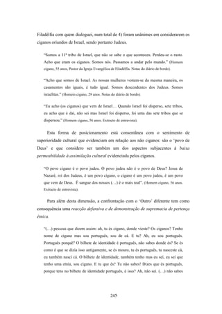Filadélfia com quem dialoguei, num total de 4) foram unânimes em considerarem os
ciganos oriundos de Israel, sendo portanto Judeus.

   “Somos a 11ª tribo de Israel, que não se sabe o que aconteceu. Perdeu-se o rasto.
   Acho que eram os ciganos. Somos nós. Passamos a andar pelo mundo.” (Homem
   cigano, 55 anos, Pastor da Igreja Evangélica de Filadélfia. Notas do diário de bordo).


   “Acho que somos de Israel. As nossas mulheres vestem-se da mesma maneira, os
   casamentos são iguais, é tudo igual. Somos descendentes dos Judeus. Somos
   israelitas.” (Homem cigano, 29 anos. Notas do diário de bordo).

   “Eu acho (os ciganos) que vem de Israel… Quando Israel foi disperso, sete tribos,
   eu acho que é daí, não sei mas Israel foi disperso, foi uma das sete tribos que se
   dispersou.” (Homem cigano, 56 anos. Extracto de entrevista).


     Esta forma de posicionamento está consentânea com o sentimento de
superioridade cultural que evidenciam em relação aos não ciganos: são o ‘povo de
Deus’ e que considero ser também um dos aspectos subjacentes à baixa
permeabilidade à assimilação cultural evidenciada pelos ciganos.

   “O povo cigano é o povo judeu. O povo judeu não é o povo de Deus? Jesus de
   Nazaré, rei dos Judeus, é um povo cigano, o cigano é um povo judeu, é um povo
   que vem de Deus. É sangue dos nossos (…) é o mais real”. (Homem cigano, 56 anos.
   Extracto de entrevista).


     Para além desta dimensão, a confrontação com o ‘Outro’ diferente tem como
consequência uma reacção defensiva e de demonstração de supremacia de pertença
étnica.

   “(…) pessoas que dizem assim: ah, tu és cigano, donde vieste? Os ciganos? Tenho
   nome de cigano mas sou português, sou de cá. E tu? Ah, eu sou português.
   Português porquê? O bilhete de identidade é português, não sabes donde és? Se és
   como é que se dizia isso antigamente, se és mouro, tu és português, tu nasceste cá,
   eu também nasci cá. O bilhete de identidade, também tenho mas eu sei, eu sei que
   tenho uma etnia, sou cigano. E tu que és? Tu não sabes! Dizes que és português,
   porque tens no bilhete de identidade português, é isso? Ah, não sei. (…) não sabes




                                                245
 