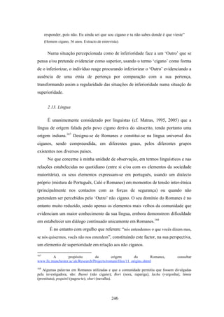 responder, pois não. Eu ainda sei que sou cigano e tu não sabes donde é que vieste”
      (Homem cigano, 56 anos. Extracto de entrevista).


        Numa situação percepcionada como de inferioridade face a um ‘Outro’ que se
pensa e/ou pretende evidenciar como superior, usando o termo ‘cigano’ como forma
de o inferiorizar, o indivíduo reage procurando inferiorizar o ‘Outro’ evidenciando a
ausência de uma etnia de pertença por comparação com a sua pertença,
transformando assim a regularidade das situações de inferioridade numa situação de
superioridade.


        2.13. Língua

        É unanimemente considerado por linguistas (cf. Matras, 1995, 2005) que a
língua de origem falada pelo povo cigano deriva do sânscrito, tendo portanto uma
origem indiana.167 Designa-se de Romanes e constitui-se na língua universal dos
ciganos, sendo compreendida, em diferentes graus, pelos diferentes grupos
existentes nos diversos países.
        No que concerne à minha unidade de observação, em termos linguísticos e nas
relações estabelecidas no quotidiano (entre si e/ou com os elementos da sociedade
maioritária), os seus elementos expressam-se em português, usando um dialecto
próprio (mistura de Português, Caló e Romanes) em momentos de tensão inter-étnica
(principalmente nos contactos com as forças de segurança) ou quando não
pretendem ser percebidos pelo ‘Outro’ não cigano. O seu domínio do Romanes é no
entanto muito reduzido, sendo apenas os elementos mais velhos da comunidade que
evidenciam um maior conhecimento da sua língua, embora demonstrem dificuldade
em estabelecer um diálogo continuado unicamente em Romanes.168
         É no entanto com orgulho que referem: “nós entendemos o que vocês dizem mas,
se nós quisermos, vocês não nos entendem”, constituindo este factor, na sua perspectiva,
um elemento de superioridade em relação aos não ciganos.

167
         A        propósito        da         origem         do        Romanes,     consultar
www.llc.manchester.ac.uk/Research/Projects/romani/files/11_origins.shtml
168
   Algumas palavras em Romanes utilizadas e que a comunidade permitiu que fossem divulgadas
pela investigadora, são: Busnó (não cigano); Bori (nora, rapariga); lacha (vergonha); lúmia
(prostituta); poquinó (pagou-te); shuri (navalha).




                                                 246
 