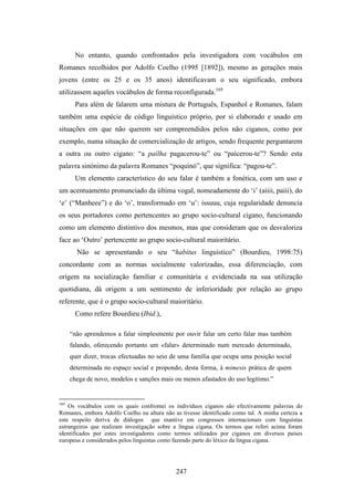 No entanto, quando confrontados pela investigadora com vocábulos em
Romanes recolhidos por Adolfo Coelho (1995 [1892]), mesmo as gerações mais
jovens (entre os 25 e os 35 anos) identificavam o seu significado, embora
utilizassem aqueles vocábulos de forma reconfigurada.169
       Para além de falarem uma mistura de Português, Espanhol e Romanes, falam
também uma espécie de código linguístico próprio, por si elaborado e usado em
situações em que não querem ser compreendidos pelos não ciganos, como por
exemplo, numa situação de comercialização de artigos, sendo frequente perguntarem
a outra ou outro cigano: “a paílha pagacerou-te” ou “paícerou-te”? Sendo esta
palavra sinónimo da palavra Romanes “poquinó”, que significa: “pagou-te”.
       Um elemento característico do seu falar é também a fonética, com um uso e
um acentuamento pronunciado da última vogal, nomeadamente do ‘i’ (aiiii, paiii), do
‘e’ (“Manheee”) e do ‘o’, transformado em ‘u’: issuuu, cuja regularidade denuncia
os seus portadores como pertencentes ao grupo socio-cultural cigano, funcionando
como um elemento distintivo dos mesmos, mas que consideram que os desvaloriza
face ao ‘Outro’ pertencente ao grupo socio-cultural maioritário.
        Não se apresentando o seu “habitus linguístico” (Bourdieu, 1998:75)
concordante com as normas socialmente valorizadas, essa diferenciação, com
origem na socialização familiar e comunitária e evidenciada na sua utilização
quotidiana, dá origem a um sentimento de inferioridade por relação ao grupo
referente, que é o grupo socio-cultural maioritário.
       Como refere Bourdieu (Ibid.),

      “não aprendemos a falar simplesmente por ouvir falar um certo falar mas também
      falando, oferecendo portanto um «falar» determinado num mercado determinado,
      quer dizer, trocas efectuadas no seio de uma família que ocupa uma posição social
      determinada no espaço social e propondo, desta forma, à mimesis prática de quem
      chega de novo, modelos e sanções mais ou menos afastados do uso legítimo.”


169
    Os vocábulos com os quais confrontei os indivíduos ciganos são efectivamente palavras do
Romanes, embora Adolfo Coelho na altura não as tivesse identificado como tal. A minha certeza a
este respeito deriva de diálogos que mantive em congressos internacionais com linguistas
estrangeiros que realizam investigação sobre a língua cigana. Os termos que referi acima foram
identificados por estes investigadores como termos utilizados por ciganos em diversos países
europeus e considerados pelos linguistas como fazendo parte do léxico da língua cigana.




                                             247
 