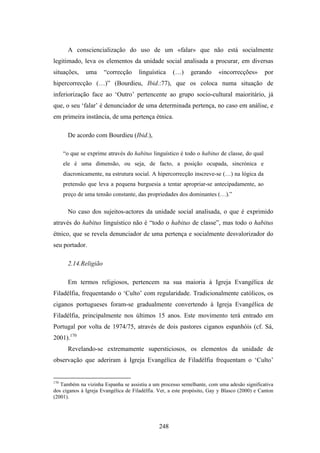 A consciencialização do uso de um «falar» que não está socialmente
legitimado, leva os elementos da unidade social analisada a procurar, em diversas
situações,     uma      “correcção    linguística    (…)     gerando     «incorrecções»       por
hipercorrecção (…)” (Bourdieu, Ibid.:77), que os coloca numa situação de
inferiorização face ao ‘Outro’ pertencente ao grupo socio-cultural maioritário, já
que, o seu ‘falar’ é denunciador de uma determinada pertença, no caso em análise, e
em primeira instância, de uma pertença étnica.

        De acordo com Bourdieu (Ibid.),

      “o que se exprime através do habitus linguístico é todo o habitus de classe, do qual
      ele é uma dimensão, ou seja, de facto, a posição ocupada, sincrónica e
      diacronicamente, na estrutura social. A hipercorrecção inscreve-se (…) na lógica da
      pretensão que leva a pequena burguesia a tentar apropriar-se antecipadamente, ao
      preço de uma tensão constante, das propriedades dos dominantes (…).”

        No caso dos sujeitos-actores da unidade social analisada, o que é exprimido
através do habitus linguístico não é “todo o habitus de classe”, mas todo o habitus
étnico, que se revela denunciador de uma pertença e socialmente desvalorizador do
seu portador.

        2.14.Religião

        Em termos religiosos, pertencem na sua maioria à Igreja Evangélica de
Filadélfia, frequentando o ‘Culto’ com regularidade. Tradicionalmente católicos, os
ciganos portugueses foram-se gradualmente convertendo à Igreja Evangélica de
Filadélfia, principalmente nos últimos 15 anos. Este movimento terá entrado em
Portugal por volta de 1974/75, através de dois pastores ciganos espanhóis (cf. Sá,
2001).170
        Revelando-se extremamente supersticiosos, os elementos da unidade de
observação que aderiram à Igreja Evangélica de Filadélfia frequentam o ‘Culto’


170
   Também na vizinha Espanha se assistiu a um processo semelhante, com uma adesão significativa
dos ciganos à Igreja Evangélica de Filadélfia. Ver, a este propósito, Gay y Blasco (2000) e Canton
(2001).




                                               248
 