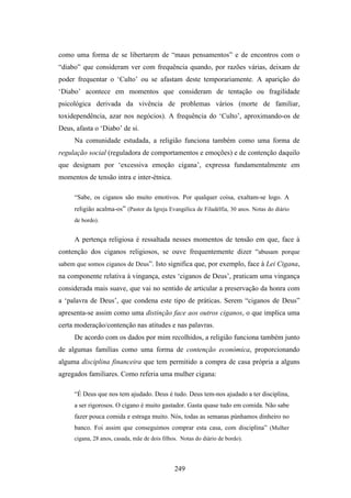 como uma forma de se libertarem de “maus pensamentos” e de encontros com o
“diabo” que consideram ver com frequência quando, por razões várias, deixam de
poder frequentar o ‘Culto’ ou se afastam deste temporariamente. A aparição do
‘Diabo’ acontece em momentos que consideram de tentação ou fragilidade
psicológica derivada da vivência de problemas vários (morte de familiar,
toxidependência, azar nos negócios). A frequência do ‘Culto’, aproximando-os de
Deus, afasta o ‘Diabo’ de si.
     Na comunidade estudada, a religião funciona também como uma forma de
regulação social (reguladora de comportamentos e emoções) e de contenção daquilo
que designam por ‘excessiva emoção cigana’, expressa fundamentalmente em
momentos de tensão intra e inter-étnica.

     “Sabe, os ciganos são muito emotivos. Por qualquer coisa, exaltam-se logo. A
     religião acalma-os” (Pastor da Igreja Evangélica de Filadélfia, 30 anos. Notas do diário
     de bordo).


     A pertença religiosa é ressaltada nesses momentos de tensão em que, face à
contenção dos ciganos religiosos, se ouve frequentemente dizer “abusam porque
sabem que somos ciganos de Deus”. Isto significa que, por exemplo, face à Lei Cigana,
na componente relativa à vingança, estes ‘ciganos de Deus’, praticam uma vingança
considerada mais suave, que vai no sentido de articular a preservação da honra com
a ‘palavra de Deus’, que condena este tipo de práticas. Serem “ciganos de Deus”
apresenta-se assim como uma distinção face aos outros ciganos, o que implica uma
certa moderação/contenção nas atitudes e nas palavras.
     De acordo com os dados por mim recolhidos, a religião funciona também junto
de algumas famílias como uma forma de contenção económica, proporcionando
alguma disciplina financeira que tem permitido a compra de casa própria a alguns
agregados familiares. Como referia uma mulher cigana:

     “É Deus que nos tem ajudado. Deus é tudo. Deus tem-nos ajudado a ter disciplina,
     a ser rigorosos. O cigano é muito gastador. Gasta quase tudo em comida. Não sabe
     fazer pouca comida e estraga muito. Nós, todas as semanas púnhamos dinheiro no
     banco. Foi assim que conseguimos comprar esta casa, com disciplina” (Mulher
     cigana, 28 anos, casada, mãe de dois filhos. Notas do diário de bordo).




                                               249
 
