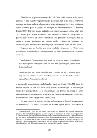 É também na religião e nas sessões de ‘Culto’ que vários elementos vão buscar
energia e fé para fazer face a problemas do quotidiano, bem como para se libertarem
da droga, existindo inclusive alguns pastores ex-toxicodependentes e que funcionam
como exemplos para os jovens em situação de toxicodependencia.171 Também
Blanes (2003:117), num estudo realizado com ciganos da área de Lisboa refere que
“(…) muitos processos de adesão ao culto resultam de tentativas desesperadas de
pessoas com histórias de família dramáticas, que procuram explicações para os
males e azares partilhados; do mesmo modo, resultam de processos de
desintoxicação e tratamento das pessoas que procuram novos rumos nas suas vidas.”
        Enquanto que as famílias por mim estudadas frequentam o ‘Culto’ com
regularidade, constituindo-se esta regularidade em factor fundamental de bem-estar
espiritual,

      “Quando vou ao Culto venho de alma lavada. Às vezes não posso ir e quando não
      vou, parece que me falta alguma coisa; não ando bem” (Mulher cigana, 39 anos. Notas
      do diário de bordo).


      “Andar no culto faz a nossa vida correr bem. Andamos em paz. Até parece que o
      negócio corre melhor, andamos mais bem dispostas, na família, tudo” (Mulher
      cigana, 34 anos. Notas do diário de bordo).


o mesmo não acontece num estudo levado a cabo por Brinca (2006:231) junto de
famílias ciganas da área de Lisboa, onde a autora considera que “a identificação
religiosa ou a religiosidade (…) é situacional, ou seja, depende das situações (como
estar possuído por «um espírito», sentir-se triste e com tendência para o isolamento,
não ter êxito na venda, brigar com a família, etc.).”
        Do meu trabalho de terreno, importa também realçar o facto de a necessidade
de compreender os textos religiosos ter levado alguns jovens analfabetos à


171
    Manuela Canton (2001), no seu estudo com ciganos da Andaluzia faz também referência a
processos de contenção de despesas e do papel da Igreja na reabilitação de jovens toxicodependentes.
A autora considera que o protestantismo está a cumprir uma dupla função entre os ciganos andaluzes:
por um lado, é instrumento de afirmação cultural num momento histórico de extrema distorção das
tradições e, por outro lado, é motor de transformação cultural, através de uma releitura crítica das
tradições e identidades ciganas realizada no seio dos novos agrupamentos religiosos, reforçando a
identidade étinca pele defesa da manutenção do essencial das tradições ciganas.



                                                    250
 