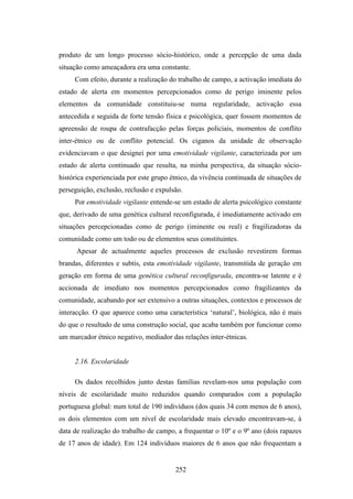 produto de um longo processo sócio-histórico, onde a percepção de uma dada
situação como ameaçadora era uma constante.
     Com efeito, durante a realização do trabalho de campo, a activação imediata do
estado de alerta em momentos percepcionados como de perigo iminente pelos
elementos da comunidade constituiu-se numa regularidade, activação essa
antecedida e seguida de forte tensão física e psicológica, quer fossem momentos de
apreensão de roupa de contrafacção pelas forças policiais, momentos de conflito
inter-étnico ou de conflito potencial. Os ciganos da unidade de observação
evidenciavam o que designei por uma emotividade vigilante, caracterizada por um
estado de alerta continuado que resulta, na minha perspectiva, da situação sócio-
histórica experienciada por este grupo étnico, da vivência continuada de situações de
perseguição, exclusão, reclusão e expulsão.
     Por emotividade vigilante entende-se um estado de alerta psicológico constante
que, derivado de uma genética cultural reconfigurada, é imediatamente activado em
situações percepcionadas como de perigo (iminente ou real) e fragilizadoras da
comunidade como um todo ou de elementos seus constituintes.
      Apesar de actualmente aqueles processos de exclusão revestirem formas
brandas, diferentes e subtis, esta emotividade vigilante, transmitida de geração em
geração em forma de uma genética cultural reconfigurada, encontra-se latente e é
accionada de imediato nos momentos percepcionados como fragilizantes da
comunidade, acabando por ser extensivo a outras situações, contextos e processos de
interacção. O que aparece como uma característica ‘natural’, biológica, não é mais
do que o resultado de uma construção social, que acaba também por funcionar como
um marcador étnico negativo, mediador das relações inter-étnicas.


     2.16. Escolaridade

     Os dados recolhidos junto destas famílias revelam-nos uma população com
níveis de escolaridade muito reduzidos quando comparados com a população
portuguesa global: num total de 190 indivíduos (dos quais 34 com menos de 6 anos),
os dois elementos com um nível de escolaridade mais elevado encontravam-se, à
data de realização do trabalho de campo, a frequentar o 10º e o 9º ano (dois rapazes
de 17 anos de idade). Em 124 indivíduos maiores de 6 anos que não frequentam a


                                        252
 