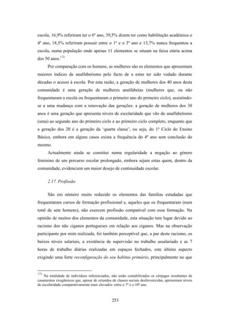 escola, 16,9% referiram ter o 6º ano, 39,5% dizem ter como habilitação académica o
4º ano, 18,5% referiram possuir entre o 1º e o 3º ano e 13,7% nunca frequentou a
escola, numa população onde apenas 11 elementos se situam na faixa etária acima
dos 50 anos.173
      Por comparação com os homens, as mulheres são os elementos que apresentam
maiores índices de analfabetismo pelo facto de a estas ter sido vedado durante
décadas o acesso à escola. Por esta razão, a geração de mulheres dos 40 anos desta
comunidade é uma geração de mulheres analfabetas (mulheres que, ou não
frequentaram a escola ou frequentaram o primeiro ano do primeiro ciclo), assistindo-
se a uma mudança com a renovação das gerações: a geração de mulheres dos 30
anos é uma geração que apresenta níveis de escolaridade que vão do analfabetismo
(uma) ao segundo ano do primeiro ciclo e ao primeiro ciclo completo, enquanto que
a geração dos 20 é a geração da ‘quarta classe’, ou seja, do 1º Ciclo do Ensino
Básico, embora em alguns casos exista a frequência do 4º ano sem conclusão do
mesmo.
      Actualmente ainda se constitui numa regularidade a negação ao género
feminino de um percurso escolar prolongado, embora sejam estas quem, dentro da
comunidade, evidenciem um maior desejo de continuidade escolar.

      2.17. Profissão

      São em número muito reduzido os elementos das famílias estudadas que
frequentaram cursos de formação profissional e, aqueles que os frequentaram (num
total de sete homens), não exercem profissão compatível com essa formação. Na
opinião de muitos dos elementos da comunidade, esta situação tem lugar devido ao
racismo dos não ciganos portugueses em relação aos ciganos. Mas na observação
participante por mim realizada, foi também perceptível que, a par deste racismo, os
baixos níveis salariais, a existência de supervisão no trabalho assalariado e as 7
horas de trabalho diárias realizadas em espaços fechados, este último aspecto
exigindo uma forte reconfiguração do seu habitus primário, principalmente no que


173
    Na totalidade de indivíduos referenciados, não estão contabilizados os cônjuges resultantes de
casamentos exogâmicos que, apesar de oriundos de classes sociais desfavorecidas, apresentam níveis
de escolaridade comparativamente mais elevados: entre o 7º e o 10º ano.



                                               253
 