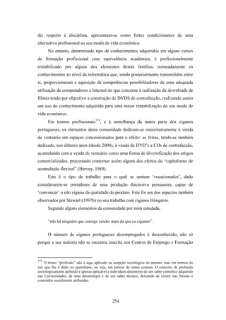 diz respeito à disciplina, apresentam-se como fortes condicionantes de uma
alternativa profissional ao seu modo de vida económico.
      No entanto, determinado tipo de conhecimentos adquiridos em alguns cursos
de formação profissional com equivalência académica, é profissionalmente
rentabilizado por alguns dos elementos destas famílias, nomeadamente os
conhecimentos ao nível da informática que, sendo posteriormente transmitidos entre
si, proporcionaram a aquisição de competências possibilitadoras de uma adequada
utilização de computadores e Internet no que concerne à realização de downloads de
filmes tendo por objectivo a construção de DVDS de contrafacção, realizando assim
um uso do conhecimento adquirido para uma maior rentabilização do seu modo de
vida económico.
      Em termos profissionais174, e à semelhança da maior parte dos ciganos
portugueses, os elementos desta comunidade dedicam-se maioritariamente à venda
de vestuário em espaços concessionados para o efeito: as feiras, tendo-se também
dedicado, nos últimos anos (desde 2004), à venda de DVD’s e CDs de contrafacção,
acumulando com a venda de vestuário como uma forma de diversificação dos artigos
comercializados, procurando contornar assim alguns dos efeitos do “capitalismo de
acumulação flexível” (Harvey, 1989).
      Este é o tipo de trabalho para o qual se sentem ‘vocacionados’, dado
considerarem-se portadores de uma produção discursiva persuasora, capaz de
‘convencer’ o não cigano da qualidade do produto. Este foi um dos aspectos também
observados por Stewart (1997b) no seu trabalho com ciganos Húngaros.
      Segundo alguns elementos da comunidade por mim estudada,

      “não há ninguém que consiga vender mais do que os ciganos”.

      O número de ciganos portugueses desempregados é desconhecido, não só
porque a sua maioria não se encontra inscrita nos Centros de Emprego e Formação


174
    O termo “profissão” não é aqui aplicado na acepção sociológica do mesmo, mas em termos do
uso que lhe é dado no quotidiano, ou seja, em termos de senso comum. O conceito de profissão
sociologicamente definido é apenas aplicável a indivíduos detentores de um saber científico adquirido
nas Universidades, de uma deontologia e de um saber técnico, deixando de existir nas formas e
conteúdos socialmente atribuídas.




                                                254
 
