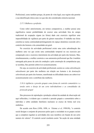 Profissional, como também porque, do ponto de vista legal, esse registo não permite
a sua identificação étnica uma vez que não são considerados minoria nacional.

     2.17.1 Mulheres e profissão

     Como referi anteriormente, em termos comparativos, a mulher possui uma
significativa menor probabilidade de exercer uma actividade fora do campo
tradicional de ocupação cigana (as feiras) dado este exercício significar uma
impossibilidade de vigilância por parte do género masculino. O trabalho nas feiras
constitui-se numa continuidade/prolongamento do espaço doméstico exercido sob o
controlo dos homens e da comunidade em geral.
     No exercício da actividade profissional existe uma certa subordinação das
mulheres uma vez que existe uma continuidade temporal no seu exercício por
comparação com o exercício intermitente da actividade por parte dos homens. Mas,
simultaneamente, a mulher construiu a sua autonomia profissional que lhe é também
outorgada pela posse da carta de condução e pela construção de competências que,
se sozinhas, lhes permite sobreviver economicamente.
     Ou seja, no exercício da actividade profissional, assiste-se a uma subordinação
subordinante por parte das mulheres em relação aos homens e de dominação
subordinada por parte dos homens, manifestada na dificuldade destes em sobreviver
economicamente sem o contributo das mulheres.

     2.18.A vigilância e pressão grupais como forma de controlo comunitário e a
     tensão entre o desejo de um certo individualismo e as comodidades da
     protecção grupal

     Dos processos de reprodução e produção cultural da unidade de observação até
aqui reflectidos, é evidente que o controlo e pressão grupais e comunitária sobre o
indivíduo e sobre unidades familiares nucleares se exerce de forma real e/ou
simbólica.
     De acordo com Ross (1896, 1898, in Etienne et al, 1998:89), “o controlo
social designa o conjunto de processos pelos quais a sociedade ou os grupos sociais
que a compõem regulam as actividades dos seus membros em função de um certo
numero de valores”. O controlo social resultaria assim “da acção de uma entidade


                                        255
 