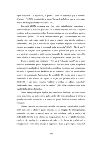 supra-individual – a sociedade, o grupo – sobre os membros que a formam”
(Cusson, 1995:397), constituindo-se numa “forma de influência que se opera nas e
através das relações interpessoais”(Ibid.:397).
     Ferrarotti (1993) considera que “por mais individualista, inconstante e
imprevisível que o indivíduo possa ser, ele só existe enquanto indivíduo, e só pode
continuar a sê-lo, enquanto membro de uma sociedade, ou seja, semelhante a outros
semelhantes” (1993:51). O autor continua dizendo que, “Por esta razão, não é de
espantar que cada grupo social (…) tenda a exercer uma pressão contínua e
sancionadora, para que o indivíduo se sujeite às normas vigentes e não deixe de
cumprir as expectativas que o seu papel social comporta” (Ibid.:51-52, já que “a
«traição» em relação a essas expectativas, se fosse generalizada, poria em risco não
só o carácter congruente e relativamente integrado do sistema social, mas, além
disso, minaria as condições sociais, pela sua perpetuação no tempo” (Ibid.:52).
     É este o sentido que Durkheim (1984) dá à “educação moral” que o autor
considera fundamental para a integração social dos indivíduos e para a regulação
social, embora a reflexão de Ferrarotti vá no sentido da explicação e da compreensão
do social e a perspectiva de Durkheim vá no sentido da defesa da normatividade
social e da perpetuação harmoniosa da sociedade. De acordo com o autor, “a
moralidade é um sistema de regras de acção que pré-determina a conduta”
(Ibid.:122) e tem como objectivo “subtrair a conduta ao arbítrio individual”,
funcionando como “regularizador da conduta” (Ibid.:125) e estabelecendo assim
regularidades comportamentais.
     Sendo incorporada pelos sujeitos, esta moralidade funcionará preventivamente
como uma forma de autocontrolo pela adesão não consciencializada à norma e,
quando não aceite, o controlo e a sanção do grupo funcionarão como meios de
persuasão.
     No que concerne à comunidade estudada, este controlo comunitário e grupal é
tanto mais forte e efectivo quanto maiores são as relações de interdependência
(materiais, afectivas ou outras) entre os seus membros, onde a ausência de
mobilidade inerente à sua situação de marginalização face à sociedade maioritária
(ausência de habilitações académicas elevadas e de formação profissional) é
percepcionada como uma ameaça à segurança física e psicológica individual.



                                         256
 