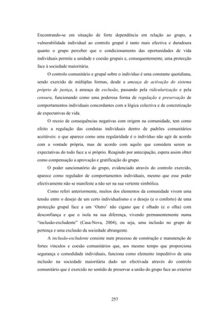 Encontrando-se em situação de forte dependência em relação ao grupo, a
vulnerabilidade individual ao controlo grupal é tanto mais efectiva e duradoura
quanto o grupo perceber que o condicionamento das oportunidades de vida
individuais permite a unidade e coesão grupais e, consequentemente, uma protecção
face à sociedade maioritária.
     O controlo comunitário e grupal sobre o indivíduo é uma constante quotidiana,
sendo exercido de múltiplas formas, desde a ameaça de activação do sistema
próprio de justiça, à ameaça de exclusão, passando pela ridicularização e pela
censura, funcionando como uma poderosa forma de regulação e preservação de
comportamentos individuais concordantes com a lógica colectiva e de concretização
de expectativas de vida.
     O receio de consequências negativas com origem na comunidade, tem como
efeito a regulação das condutas individuais dentro de padrões comunitários
aceitáveis: o que aparece como uma regularidade é o indivíduo não agir de acordo
com a vontade própria, mas de acordo com aquilo que considera serem as
expectativas do todo face a si próprio. Reagindo por antecipação, espera assim obter
como compensação a aprovação e gratificação do grupo.
     O poder sancionatório do grupo, evidenciado através do controlo exercido,
aparece como regulador de comportamentos individuais, mesmo que esse poder
efectivamente não se manifeste a não ser na sua vertente simbólica.
     Como referi anteriormente, muitos dos elementos da comunidade vivem uma
tensão entre o desejo de um certo individualismo e o desejo (e o conforto) de uma
protecção grupal face a um ‘Outro’ não cigano que é olhado (e o olha) com
desconfiança e que o isola na sua diferença, vivendo permanentemente numa
“inclusão-excludente” (Casa-Nova, 2004), ou seja, uma inclusão no grupo de
pertença e uma exclusão da sociedade abrangente.
     A inclusão-excludente consiste num processo de construção e manutenção de
fortes vínculos e coesão comunitários que, aos mesmo tempo que proporciona
segurança e comodidade individuais, funciona como elemento impeditivo de uma
inclusão na sociedade maioritária dado ser efectivada através do controlo
comunitário que é exercido no sentido de preservar a união do grupo face ao exterior




                                        257
 